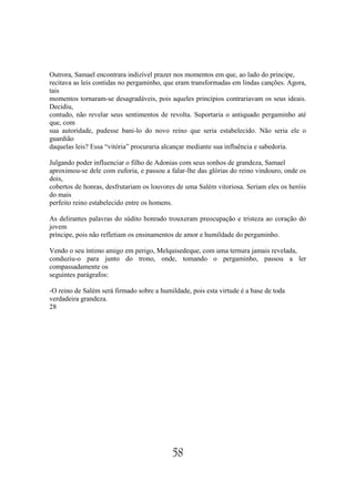 Outrora, Samael encontrara indizível prazer nos momentos em que, ao lado do príncipe,
recitava as leis contidas no pergaminho, que eram transformadas em lindas canções. Agora,
tais
momentos tornaram-se desagradáveis, pois aqueles princípios contrariavam os seus ideais.
Decidiu,
contudo, não revelar seus sentimentos de revolta. Suportaria o antiquado pergaminho até
que, com
sua autoridade, pudesse bani-lo do novo reino que seria estabelecido. Não seria ele o
guardião
daquelas leis? Essa “vitória” procuraria alcançar mediante sua influência e sabedoria.

Julgando poder influenciar o filho de Adonias com seus sonhos de grandeza, Samael
aproximou-se dele com euforia, e passou a falar-lhe das glórias do reino vindouro, onde os
dois,
cobertos de honras, desfrutariam os louvores de uma Salém vitoriosa. Seriam eles os heróis
do mais
perfeito reino estabelecido entre os homens.

As delirantes palavras do súdito honrado trouxeram preocupação e tristeza ao coração do
jovem
príncipe, pois não refletiam os ensinamentos de amor e humildade do pergaminho.

Vendo o seu íntimo amigo em perigo, Melquisedeque, com uma ternura jamais revelada,
conduziu-o para junto do trono, onde, tomando o pergaminho, passou a ler
compassadamente os
seguintes parágrafos:

-O reino de Salém será firmado sobre a humildade, pois esta virtude é a base de toda
verdadeira grandeza.
28




                                           58
 