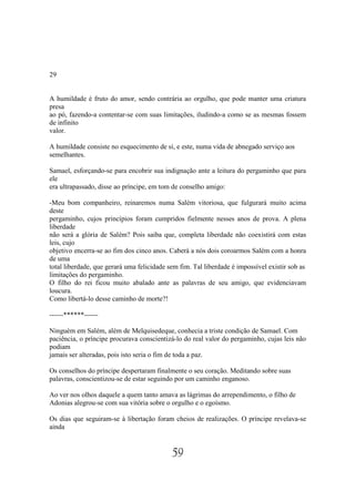 29


A humildade é fruto do amor, sendo contrária ao orgulho, que pode manter uma criatura
presa
ao pó, fazendo-a contentar-se com suas limitações, iludindo-a como se as mesmas fossem
de infinito
valor.

A humildade consiste no esquecimento de si, e este, numa vida de abnegado serviço aos
semelhantes.

Samael, esforçando-se para encobrir sua indignação ante a leitura do pergaminho que para
ele
era ultrapassado, disse ao príncipe, em tom de conselho amigo:

-Meu bom companheiro, reinaremos numa Salém vitoriosa, que fulgurará muito acima
deste
pergaminho, cujos princípios foram cumpridos fielmente nesses anos de prova. A plena
liberdade
não será a glória de Salém? Pois saiba que, completa liberdade não coexistirá com estas
leis, cujo
objetivo encerra-se ao fim dos cinco anos. Caberá a nós dois coroarmos Salém com a honra
de uma
total liberdade, que gerará uma felicidade sem fim. Tal liberdade é impossível existir sob as
limitações do pergaminho.
O filho do rei ficou muito abalado ante as palavras de seu amigo, que evidenciavam
loucura.
Como libertá-lo desse caminho de morte?!

------******------

Ninguém em Salém, além de Melquisedeque, conhecia a triste condição de Samael. Com
paciência, o príncipe procurava conscientizá-lo do real valor do pergaminho, cujas leis não
podiam
jamais ser alteradas, pois isto seria o fim de toda a paz.

Os conselhos do príncipe despertaram finalmente o seu coração. Meditando sobre suas
palavras, conscientizou-se de estar seguindo por um caminho enganoso.

Ao ver nos olhos daquele a quem tanto amava as lágrimas do arrependimento, o filho de
Adonias alegrou-se com sua vitória sobre o orgulho e o egoísmo.

Os dias que seguiram-se à libertação foram cheios de realizações. O príncipe revelava-se
ainda


                                            59
 