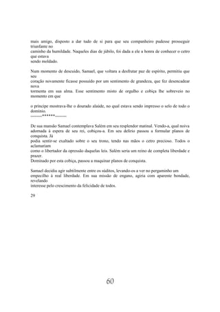 mais amigo, disposto a dar tudo de si para que seu companheiro pudesse prosseguir
triunfante no
caminho da humildade. Naqueles dias de júbilo, foi dada a ele a honra de conhecer o cetro
que estava
sendo moldado.

Num momento de descuido, Samael, que voltara a desfrutar paz de espírito, permitiu que
seu
coração novamente ficasse possuído por um sentimento de grandeza, que fez desencadear
nova
tormenta em sua alma. Esse sentimento misto de orgulho e cobiça lhe sobreveio no
momento em que

o príncipe mostrava-lhe o dourado alaúde, no qual estava sendo impresso o selo de todo o
domínio.
--------******--------

De sua mansão Samael contemplava Salém em seu resplendor matinal. Vendo-a, qual noiva
adornada à espera de seu rei, cobiçou-a. Em seu delírio passou a formular planos de
conquista. Já
podia sentir-se exaltado sobre o seu trono, tendo nas mãos o cetro precioso. Todos o
aclamariam
como o libertador da opressão daquelas leis. Salém seria um reino de completa liberdade e
prazer.
Dominado por esta cobiça, passou a maquinar planos de conquista.

Samael decidiu agir subtilmente entre os súditos, levando-os a ver no pergaminho um
empecilho à real liberdade. Em sua missão de engano, agiria com aparente bondade,
revelando
interesse pelo crescimento da felicidade de todos.

29




                                          60
 