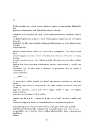 30


Pondo em prática seus planos, passou a visitar os súditos em suas mansões, falando-lhes
das
glórias do reino vindouro, onde desfrutariam completa liberdade.

Grande era a sua influência em Salém. Todos admiravam sua beleza e sabedoria, tendo-o
como
um perfeito apóstolo da justiça e do amor. Ninguém podia imaginar que, em meio àquela
atmosfera
de júbilo e gratidão, uma armadilha sutil estava sendo colocada, nas garras da qual muitos
poderiam
cair por descuido.

Em sua sedutora missão, Samael não falava contra o pergaminho, aliás, louvava-o por
haver
exercido naqueles seis anos, prestes a findarem, uma missão de prova. Em sua lógica,
contudo,
procurava mostrar que, no reino vindouro, quando todos estivessem aprovados, estariam
acima
daquelas leis. Seus argumentos, aparentemente corretos, preparavam-lhe o caminho para
afirmar
abertamente que, no novo reino, a existência do pergaminho seria um entrave à
concretização da
verdadeira liberdade.

--------*****--------

As sementes da rebelião lançadas por Samael não tardaram a germinar no coração de
muitos
em Salém. Isto acontecia a seis meses do Yom Kipur, quando o destino de todos seria
selado. Um
terço dos habitantes, seduzido pelo terrível engano, exaltava-o agora, em completo
desprezo às leis e
ao príncipe, a quem julgavam ultrapassados.

Adonias, que sofria ao ver o surgimento de toda essa rebeldia, convocou os súditos para
uma
reunião de emergência. Na face de todos podia-se ver as contrastantes disposições.

Com voz compassiva, o rei passou a revelar-lhes, como jamais fizera antes, a grande
importância das leis registradas no pergaminho, mostrando que elas eram a base de toda a
prosperidade e paz. Se tais leis fossem banidas, toda felicidade e glória se extinguiriam,
dando lugar
ao caos.

                                           61
 