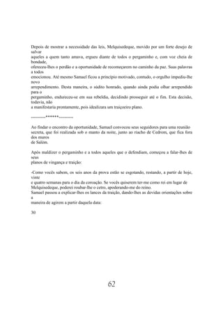 Depois de mostrar a necessidade das leis, Melquisedeque, movido por um forte desejo de
salvar
aqueles a quem tanto amava, ergueu diante de todos o pergaminho e, com voz cheia de
bondade,
ofereceu-lhes o perdão e a oportunidade de recomeçarem no caminho da paz. Suas palavras
a todos
emocionou. Até mesmo Samael ficou a princípio motivado, contudo, o orgulho impediu-lhe
novo
arrependimento. Desta maneira, o súdito honrado, quando ainda podia olhar arrependido
para o
pergaminho, endureceu-se em sua rebeldia, decidindo prosseguir até o fim. Esta decisão,
todavia, não
a manifestaria prontamente, pois idealizara um traiçoeiro plano.

----------******----------

Ao findar o encontro da oportunidade, Samael convocou seus seguidores para uma reunião
secreta, que foi realizada sob o manto da noite, junto ao riacho de Cedrom, que fica fora
dos muros
de Salém.

Após maldizer o pergaminho e a todos aqueles que o defendiam, começou a falar-lhes de
seus
planos de vingança e traição:

-Como vocês sabem, os seis anos da prova estão se esgotando, restando, a partir de hoje,
vinte
e quatro semanas para o dia da coroação. Se vocês quiserem ter-me como rei em lugar de
Melquisedeque, poderei roubar-lhe o cetro, apoderando-me do reino.
Samael passou a explicar-lhes os lances da traição, dando-lhes as devidas orientações sobre
a
maneira de agirem a partir daquela data:

30




                                           62
 