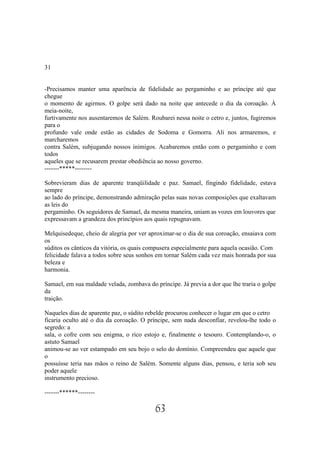 31


-Precisamos manter uma aparência de fidelidade ao pergaminho e ao príncipe até que
chegue
o momento de agirmos. O golpe será dado na noite que antecede o dia da coroação. À
meia-noite,
furtivamente nos ausentaremos de Salém. Roubarei nessa noite o cetro e, juntos, fugiremos
para o
profundo vale onde estão as cidades de Sodoma e Gomorra. Ali nos armaremos, e
marcharemos
contra Salém, subjugando nossos inimigos. Acabaremos então com o pergaminho e com
todos
aqueles que se recusarem prestar obediência ao nosso governo.
-------*****--------

Sobrevieram dias de aparente tranqüilidade e paz. Samael, fingindo fidelidade, estava
sempre
ao lado do príncipe, demonstrando admiração pelas suas novas composições que exaltavam
as leis do
pergaminho. Os seguidores de Samael, da mesma maneira, uniam as vozes em louvores que
expressavam a grandeza dos princípios aos quais repugnavam.

Melquisedeque, cheio de alegria por ver aproximar-se o dia de sua coroação, ensaiava com
os
súditos os cânticos da vitória, os quais compusera especialmente para aquela ocasião. Com
felicidade falava a todos sobre seus sonhos em tornar Salém cada vez mais honrada por sua
beleza e
harmonia.

Samael, em sua maldade velada, zombava do príncipe. Já previa a dor que lhe traria o golpe
da
traição.

Naqueles dias de aparente paz, o súdito rebelde procurou conhecer o lugar em que o cetro
ficaria oculto até o dia da coroação. O príncipe, sem nada desconfiar, revelou-lhe todo o
segredo: a
sala, o cofre com seu enigma, o rico estojo e, finalmente o tesouro. Contemplando-o, o
astuto Samael
animou-se ao ver estampado em seu bojo o selo do domínio. Compreendeu que aquele que
o
possuísse teria nas mãos o reino de Salém. Somente alguns dias, pensou, e teria sob seu
poder aquele
instrumento precioso.

-------******--------

                                           63
 