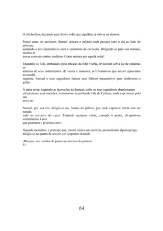 O sol declinou trazendo para Salém o dia que significaria vitória ou derrota.

Pouco antes do anoitecer, Samael deixara o palácio onde passara todo o dia ao lado do
príncipe,
ajudando-o nos preparativos para a cerimônia da coroação. Dirigindo-se para sua mansão,
saudou as
trevas com um sorriso maldoso. Como ansiara por aquela noite!

Enquanto os fiéis, embalados pela emoção da feliz vitória, revisavam sob a luz de candeias
os
adornos de seus instrumentos, de vestes e mansões, certificando-se que seriam aprovados
na manhã
seguinte, Samael e seus seguidores faziam seus últimos preparativos para desferirem o
golpe.

À meia-noite, seguindo as instruções de Samael, todos os seus seguidores abandonaram
silentemente suas mansões, rumando-se ao profundo vale de Cedrom, onde esperariam pelo
seu
novo rei.

Samael, por sua vez, dirigiu-se aos fundos do palácio, por onde esperava entrar sem ser
notado,
indo ao encontro do cetro. Evitando qualquer ruído, transpôs o portal, dirigindo-se
silentemente à sala
que guardava o precioso cetro.

Naquele momento, o príncipe que, insone rolava em seu leito, pressentindo algum perigo,
dirigiu-se ao quarto de seu pai e o despertou dizendo:

-Meu pai, ouvi ruídos de passos no interior do palácio.
31




                                            64
 