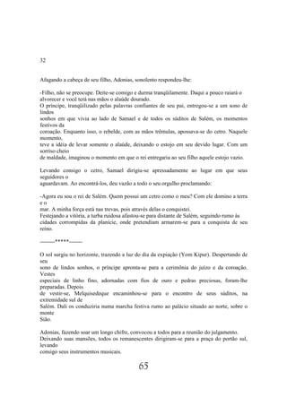 32


Afagando a cabeça de seu filho, Adonias, sonolento respondeu-lhe:

-Filho, não se preocupe. Deite-se comigo e durma tranqüilamente. Daqui a pouco raiará o
alvorecer e você terá nas mãos o alaúde dourado.
O príncipe, tranqüilizado pelas palavras confiantes de seu pai, entregou-se a um sono de
lindos
sonhos em que vivia ao lado de Samael e de todos os súditos de Salém, os momentos
festivos da
coroação. Enquanto isso, o rebelde, com as mãos trêmulas, apossava-se do cetro. Naquele
momento,
teve a idéia de levar somente o alaúde, deixando o estojo em seu devido lugar. Com um
sorriso cheio
de maldade, imaginou o momento em que o rei entregaria ao seu filho aquele estojo vazio.

Levando consigo o cetro, Samael dirigiu-se apressadamente ao lugar em que seus
seguidores o
aguardavam. Ao encontrá-los, deu vazão a todo o seu orgulho proclamando:

-Agora eu sou o rei de Salém. Quem possui um cetro como o meu? Com ele domino a terra
eo
mar. A minha força está nas trevas, pois através delas o conquistei.
Festejando a vitória, a turba ruidosa afastou-se para distante de Salém, seguindo rumo às
cidades corrompidas da planície, onde pretendiam armarem-se para a conquista de seu
reino.

--------*****-------

O sol surgiu no horizonte, trazendo a luz do dia da expiação (Yom Kipur). Despertando de
seu
sono de lindos sonhos, o príncipe apronta-se para a cerimônia do juízo e da coroação.
Vestes
especiais de linho fino, adornadas com fios de ouro e pedras preciosas, foram-lhe
preparadas. Depois
de vestir-se, Melquisedeque encaminhou-se para o encontro de seus súditos, na
extremidade sul de
Salém. Dali os conduziria numa marcha festiva rumo ao palácio situado ao norte, sobre o
monte
Sião.

Adonias, fazendo soar um longo chifre, convocou a todos para a reunião do julgamento.
Deixando suas mansões, todos os remanescentes dirigiram-se para a praça do portão sul,
levando
consigo seus instrumentos musicais.

                                          65
 