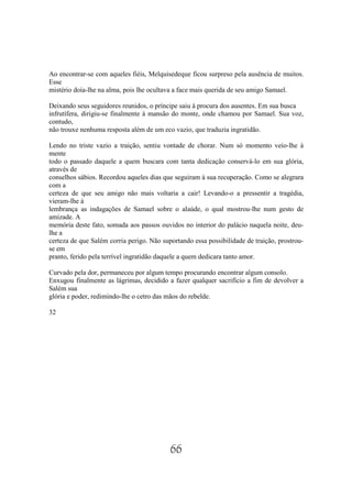 Ao encontrar-se com aqueles fiéis, Melquisedeque ficou surpreso pela ausência de muitos.
Esse
mistério doía-lhe na alma, pois lhe ocultava a face mais querida de seu amigo Samael.

Deixando seus seguidores reunidos, o príncipe saiu à procura dos ausentes. Em sua busca
infrutífera, dirigiu-se finalmente à mansão do monte, onde chamou por Samael. Sua voz,
contudo,
não trouxe nenhuma resposta além de um eco vazio, que traduzia ingratidão.

Lendo no triste vazio a traição, sentiu vontade de chorar. Num só momento veio-lhe à
mente
todo o passado daquele a quem buscara com tanta dedicação conservá-lo em sua glória,
através de
conselhos sábios. Recordou aqueles dias que seguiram à sua recuperação. Como se alegrara
com a
certeza de que seu amigo não mais voltaria a cair! Levando-o a pressentir a tragédia,
vieram-lhe à
lembrança as indagações de Samael sobre o alaúde, o qual mostrou-lhe num gesto de
amizade. A
memória deste fato, somada aos passos ouvidos no interior do palácio naquela noite, deu-
lhe a
certeza de que Salém corria perigo. Não suportando essa possibilidade de traição, prostrou-
se em
pranto, ferido pela terrível ingratidão daquele a quem dedicara tanto amor.

Curvado pela dor, permaneceu por algum tempo procurando encontrar algum consolo.
Enxugou finalmente as lágrimas, decidido a fazer qualquer sacrifício a fim de devolver a
Salém sua
glória e poder, redimindo-lhe o cetro das mãos do rebelde.

32




                                           66
 