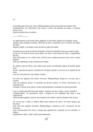 33


Consolado pela certeza da vitória, Melquisedeque retornou para junto dos súditos fiéis.
Ocultando-lhes seu sofrimento, bem como o motivo da ausência de tantos, o príncipe
guiou-os em
marcha triunfal rumo ao palácio.

--------*****----------

Ao aproximarem-se do monte Sião, galgaram os alvíssimos degraus da escadaria, sendo
seguidos pela multidão exultante. Doía-lhe na alma a expectativa de ver morrer nos lábios
dos fiéis,
naquela manhã, o seu alegre canto, devido ao golpe da traição.

Encontravam-se agora no interior do palácio, diante do magnífico trono que esperava pelo
jovem rei. Na base do trono, jazia aberto, em meio a um arranjo de flores, o pergaminho
das leis.
Junto dele podia-se ver a linda coroa, feita de ouro e pedras preciosas, bem como o estojo
daquele
cetro que simbolizava toda a harmonia de Salém.

Os súditos estavam felizes, pois sabiam que seriam considerados dignos de herdar aquele
reino
de paz. Aguardavam agora o momento da coroação, quando o seu novo rei os regeria de seu
trono
com seu cetro precioso, num cântico triunfal.

Em meio aos aplausos das hostes vitoriosas, Melquisedeque dirigiu-se a seu pai, que o
recebeu
com um carinhoso abraço. O momento era deveras solene. As hostes silenciaram-se na
expectativa da
coroação. O estojo seria aberto e todos testemunhariam a exaltação do querido príncipe.

Com o coração pulsando forte pela alegria, Adonias curvou-se sobre o estojo, abrindo-o
cuidadosamente. Ao encontrá-lo vazio, a alegria de seu semblante deu lugar a uma
expressão de
indizível preocupação e tristeza, pois naquele cetro selara o destino daquele reino de paz.

Ao ver seu pai e todos os súditos aflitos pela ausência do cetro e de tantos amigos que
deveriam
estar com eles naquele momento, Melquisedeque consolou-os com a promessa de que
buscaria o
cetro. Inconscientes dos riscos e perigos que aguardavam o príncipe em seu caminho, os
súditos
despediram-se dele, vendo-o partir apressadamente.

                                           67
 