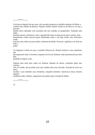--------*****--------

O alvorecer daquele dia que seria o da coroação alcançou os rebeldes distantes de Salém, a
caminho das cidades da planície. Naquele manhã, Samael encheu-se de fúria ao ver que o
precioso
alaúde estava adornado com inscrições das leis contidas no pergaminho. Tomando uma
pedra
pontuda, passou a danificar o cetro, raspando-lhe todas as palavras de amor e justiça. Suas
harmoniosas cordas estavam agora desafinadas sobre o seu bojo ferido, mas continuava
sendo
precioso, pois sobre ele jazia selado o domínio de Salém. Possuí-lo, significava ser dono de
todo o
poder.

Ao chegarem à altura em que o caminho bifurcava-se, Samael ordenou a seus seguidores
que
prosseguissem rumo a Gomorra, enquanto ele iria até Sodoma, onde permaneceria por dois
dias,
juntando-se depois a eles.

Esperou pela noite para entrar em Sodoma. Quando ali entrou, caminhou pelas ruas
estreitas
sem ser notado, até encontrar uma casa isolada sobre uma elevação. Fazendo do cetro sua
arma,
invadiu a casa matando seus moradores, enquanto dormiam. Apossou-se dessa maneira
daquela
residência onde, solitário, maquinaria seus planos para a tomada de Salém.

--------*****---------

33




                                           68
 