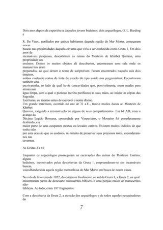 Dois anos depois da experiência daqueles jovens beduínos, dois arqueólogos, G. L. Harding
e

R. De Vaux, auxiliados por quinze habitantes daquela região do Mar Morto, começaram
novas
buscas nas proximidades daquela caverna que viria a ser conhecida como Gruta 1. Em dois
anos de
incansáveis pesquisas, descobriram as ruínas do Mosteiro de Khirbet Qumran, uma
propriedade dos
essênios. Dentre os muitos objetos ali descobertos, encontraram uma sala onde os
manuscritos eram
preparados, ao qual deram o nome de scriptorium. Foram encontrados naquela sala dois
tinteiros,
ambos contendo restos de tinta de carvão do tipo usado nos pergaminhos. Encontraram
também uma
escrivaninha, ao lado da qual havia concavidades que, possivelmente, eram usadas para
armazenar
água limpa, com a qual o piedoso escriba purificava as suas mãos, ao iniciar as cópias das
Sagradas
Escrituras, ou mesmo antes de escrever o nome divino.
Um grande terremoto, ocorrido no ano de 31 a.C., trouxe muitos danos ao Mosteiro de
Khirbet
Qumran, exigindo a reconstrução de alguns de seus compartimentos. Em 68 AD, com o
avanço da
Décima Legião Romana, comandada por Vespasiano, o Mosteiro foi completamente
destruído, e a
maior parte de seus ocupantes mortos ou levados cativos. Existem muitos indícios de que
tenha sido
por esta ocasião que os essênios, no intuito de preservar seus preciosos rolos, esconderam-
nos nas
cavernas.

As Grutas 2 a 10

Enquanto os arqueólogos prosseguiam as escavações das ruínas do Mosteiro Essênio,
alguns
beduínos, incentivados pelas descobertas da Gruta 1, empreenderam-se em incansáveis
buscas,
vasculhando toda aquela região montanhosa do Mar Morto em busca de novos vasos.

No mês de fevereiro de 1952, descobriram finalmente, ao sul da Gruta 1, a Gruta 2, na qual
encontraram partes de dezessete manuscritos bíblicos e uma porção maior de manuscritos
não-
bíblicos. Ao todo, eram 187 fragmentos.

Com a descoberta da Gruta 2, a atenção dos arqueólogos e de todos aqueles pesquisadores
do

                                            7
 
