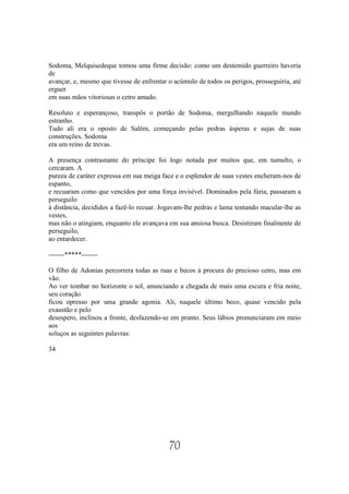 Sodoma, Melquisedeque tomou uma firme decisão: como um destemido guerreiro haveria
de
avançar, e, mesmo que tivesse de enfrentar o acúmulo de todos os perigos, prosseguiria, até
erguer
em suas mãos vitoriosas o cetro amado.

Resoluto e esperançoso, transpôs o portão de Sodoma, mergulhando naquele mundo
estranho.
Tudo ali era o oposto de Salém, começando pelas pedras ásperas e sujas de suas
construções. Sodoma
era um reino de trevas.

A presença contrastante do príncipe foi logo notada por muitos que, em tumulto, o
cercaram. A
pureza de caráter expressa em sua meiga face e o esplendor de suas vestes encheram-nos de
espanto,
e recuaram como que vencidos por uma força invisível. Dominados pela fúria, passaram a
perseguilo
à distância, decididos a fazê-lo recuar. Jogavam-lhe pedras e lama tentando macular-lhe as
vestes,
mas não o atingiam, enquanto ele avançava em sua ansiosa busca. Desistiram finalmente de
perseguilo,
ao entardecer.

-------*****-------

O filho de Adonias percorrera todas as ruas e becos à procura do precioso cetro, mas em
vão.
Ao ver tombar no horizonte o sol, anunciando a chegada de mais uma escura e fria noite,
seu coração
ficou opresso por uma grande agonia. Ali, naquele último beco, quase vencido pela
exaustão e pelo
desespero, inclinou a fronte, desfazendo-se em pranto. Seus lábios pronunciaram em meio
aos
soluços as seguintes palavras:

34




                                           70
 