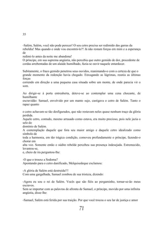 35


-Salém, Salém, você não pode perecer! O seu cetro precisa ser redimido das garras da
rebeldia! Mas quando e onde vou encontrá-lo?! Já não restam forças em mim e a esperança
de
redimi-lo antes da noite me abandona!
O príncipe, em sua suprema angústia, não percebia que outro gemido de dor, procedente de
cordas arrebentadas de um alaúde humilhado, fazia-se ouvir naquele entardecer.

Subitamente, o fraco gemido penetrou seus ouvidos, reanimando-o com a certeza de que o
grande momento da redenção havia chegado. Enxugando as lágrimas, reuniu as últimas
forças
correndo em direção a uma pequena casa situada sobre um monte, de onde parecia vir o
som.

Ao dirigir-se à porta entreaberta, deteve-se ao contemplar uma cena chocante, de
humilhante
escravidão: Samael, envolvido por um manto sujo, castigava o cetro de Salém. Tanto o
rapaz quanto

o cetro achavam-se tão desfigurados, que não restavam neles quase nenhum traço da glória
perdida.
Aquele cetro, contudo, mesmo arrasado como estava, era muito precioso, pois nele jazia o
selo do
domínio de Salém.
A contemplação daquele que fora seu maior amigo e daquele cetro idealizado como
símbolo de
toda a harmonia, em tão trágica condição, comoveu profundamente o príncipe, fazendo-o
chorar em
alta voz. Somente então o súdito rebelde percebeu sua presença indesejada. Estremecido,
levantou-se,
e, cheio de ira perguntou-lhe:

-O que o trouxe a Sodoma?
Apontando para o cetro danificado, Melquisedeque exclamou:

-A glória de Salém está destruída!!!
Com uma gargalhada, Samael zombou de sua tristeza, dizendo:

-Agora eu sou o rei de Salém. Vocês que são fiéis ao pergaminho, tornar-se-ão meus
escravos.
Sem se importar com as palavras de afronta de Samael, o príncipe, movido por uma infinita
angústia, disse-lhe:

-Samael, Salém está ferida por sua traição. Por que você trocou o seu lar de justiça e amor

                                            71
 