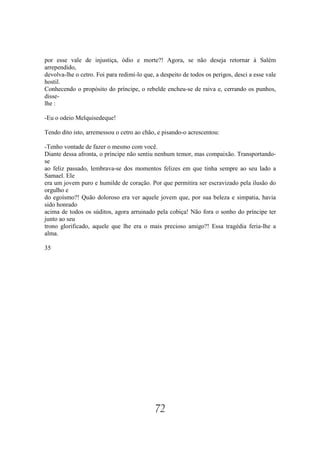 por esse vale de injustiça, ódio e morte?! Agora, se não deseja retornar à Salém
arrependido,
devolva-lhe o cetro. Foi para redimi-lo que, a despeito de todos os perigos, desci a esse vale
hostil.
Conhecendo o propósito do príncipe, o rebelde encheu-se de raiva e, cerrando os punhos,
disse-
lhe :

-Eu o odeio Melquisedeque!

Tendo dito isto, arremessou o cetro ao chão, e pisando-o acrescentou:

-Tenho vontade de fazer o mesmo com você.
Diante dessa afronta, o príncipe não sentiu nenhum temor, mas compaixão. Transportando-
se
ao feliz passado, lembrava-se dos momentos felizes em que tinha sempre ao seu lado a
Samael. Ele
era um jovem puro e humilde de coração. Por que permitira ser escravizado pela ilusão do
orgulho e
do egoísmo?! Quão doloroso era ver aquele jovem que, por sua beleza e simpatia, havia
sido honrado
acima de todos os súditos, agora arruinado pela cobiça! Não fora o sonho do príncipe ter
junto ao seu
trono glorificado, aquele que lhe era o mais precioso amigo?! Essa tragédia feria-lhe a
alma.

35




                                             72
 
