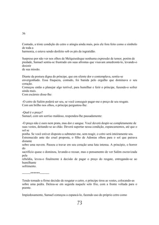 36


Contudo, a triste condição do cetro o atingia ainda mais, pois ele fora feito como o símbolo
de toda a
harmonia, e estava sendo desfeito sob os pés da ingratidão.

Surpreso por não ver nos olhos de Melquisedeque nenhuma expressão de temor, porém de
piedade, Samael sentiu-se frustrado em suas afrontas que visavam amedrontá-lo, levando-o
desistir
de sua missão.

Diante da postura digna do príncipe, que em silente dor o contemplava, sentiu-se
envergonhado. Essa fraqueza, contudo, foi banida pelo orgulho que dominava o seu
coração.
Começou então a planejar algo terrível, para humilhar e ferir o príncipe, fazendo-o sofrer
ainda mais.
Com escárnio disse-lhe:

-O cetro de Salém poderá ser seu, se você conseguir pagar-me o preço de seu resgate.
Com um brilho nos olhos, o príncipe perguntou-lhe:

-Qual é o preço?
Samael, com um sorriso maldoso, respondeu-lhe pausadamente:

-O preço não é ouro nem prata, mas dor e sangue. Você deverá despir-se completamente de
suas vestes, deitando-se ao chão. Deverá suportar nessa condição, espancamentos, até que o
sol se
ponha. Se você estiver disposto a submeter-me, sem reagir, o cetro será inteiramente seu.
Estremecido ante tão cruel proposta, o filho de Adonias olhou para o sol que pairava
distante
sobre uma nuvem. Passou a travar em seu coração uma luta intensa. A princípio, o horror
do
sacrifício quase o dominou, levando-o recuar, mas o pensamento de ver Salém escravizada
pela
rebeldia, levou-o finalmente à decisão de pagar o preço do resgate, entregando-se ao
humilhante
sofrimento.

--------******---------

Tendo tomado a firme decisão de resgatar o cetro, o príncipe tirou as vestes, colocando-as
sobre uma pedra. Deitou-se em seguida naquele solo frio, com a fronte voltada para o
poente.

Impiedosamente, Samael começou a espancá-lo, fazendo uso do próprio cetro como

                                            73
 