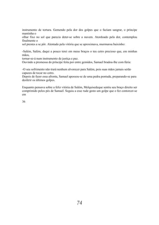 instrumento de tortura. Gemendo pela dor dos golpes que o faziam sangrar, o príncipe
mantinha o
olhar fixo no sol que parecia deter-se sobre a nuvem. Atordoado pela dor, contemplou
finalmente o
sol prestes a se pôr. Alentado pela vitória que se aproximava, murmurou baixinho:

-Salém, Salém, daqui a pouco terei em meus braços o teu cetro precioso que, em minhas
mãos,
tornar-se-á num instrumento de justiça e paz.
Ouvindo a promessa do príncipe feita por entre gemidos, Samael bradou-lhe com fúria:

-O seu sofrimento não trará nenhum alvorecer para Salém, pois suas mãos jamais serão
capazes de tocar no cetro.
Depois de fazer essa afronta, Samael apossou-se de uma pedra pontuda, preparando-se para
desferir os últimos golpes.

Enquanto pensava sobre a feliz vitória de Salém, Melquisedeque sentiu seu braço direito ser
comprimido pelos pés de Samael. Seguiu a esse rude gesto um golpe que o fez contorcer-se
em

36




                                           74
 