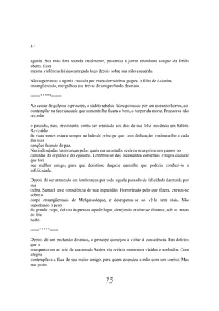 37


agonia. Sua mão fora vazada cruelmente, passando a jorrar abundante sangue da ferida
aberta. Essa
mesma violência foi descarregada logo depois sobre sua mão esquerda.

Não suportando a agonia causada por esses derradeiros golpes, o filho de Adonias,
ensangüentado, mergulhou nas trevas de um profundo desmaio.

-------*****-------

Ao cessar de golpear o príncipe, o súdito rebelde ficou possuído por um estranho horror, ao
contemplar na face daquele que somente lhe fizera o bem, o torpor da morte. Procurava não
recordar

o passado, mas, irresistente, sentia ser arrastado aos dias de sua feliz inocência em Salém.
Revestido
de ricas vestes estava sempre ao lado do príncipe que, com dedicação, ensinava-lhe a cada
dia suas
canções falando de paz.
Nas indesejadas lembranças pelas quais era arrastado, reviveu seus primeiros passos no
caminho do orgulho e do egoísmo. Lembrou-se dos incessantes conselhos e rogos daquele
que fora
seu melhor amigo, para que desistisse daquele caminho que poderia conduzi-lo à
infelicidade.

Depois de ser arrastado em lembranças por todo aquele passado de felicidade destruída por
sua
culpa, Samael teve consciência de sua ingratidão. Horrorizado pelo que fizera, curvou-se
sobre o
corpo ensangüentado de Melquisedeque, e desesperou-se ao vê-lo sem vida. Não
suportando o peso
da grande culpa, deixou às pressas aquele lugar, desejando ocultar-se distante, sob as trevas
da fria
noite.

------*****------

Depois de um profundo desmaio, o príncipe começou a voltar à consciência. Em delírios
que o
transportavam ao seio de sua amada Salém, ele revivia momentos vividos e sonhados. Com
alegria
contemplava a face de seu maior amigo, para quem estendeu a mão com um sorriso. Mas
seu gesto


                                            75
 
