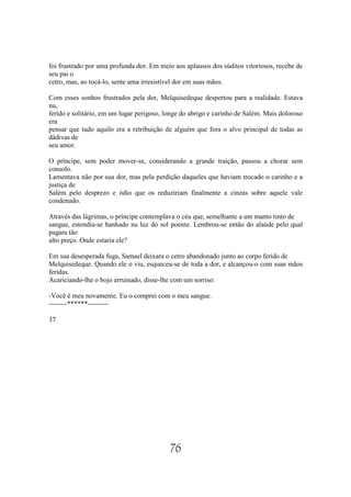 foi frustrado por uma profunda dor. Em meio aos aplausos dos súditos vitoriosos, recebe de
seu pai o
cetro, mas, ao tocá-lo, sente uma irresistível dor em suas mãos.

Com esses sonhos frustrados pela dor, Melquisedeque despertou para a realidade. Estava
nu,
ferido e solitário, em um lugar perigoso, longe do abrigo e carinho de Salém. Mais doloroso
era
pensar que tudo aquilo era a retribuição de alguém que fora o alvo principal de todas as
dádivas de
seu amor.

O príncipe, sem poder mover-se, considerando a grande traição, passou a chorar sem
consolo.
Lamentava não por sua dor, mas pela perdição daqueles que haviam trocado o carinho e a
justiça de
Salém pelo desprezo e ódio que os reduziriam finalmente a cinzas sobre aquele vale
condenado.

Através das lágrimas, o príncipe contemplava o céu que, semelhante a um manto tinto de
sangue, estendia-se banhado na luz do sol poente. Lembrou-se então do alaúde pelo qual
pagara tão
alto preço. Onde estaria ele?

Em sua desesperada fuga, Samael deixara o cetro abandonado junto ao corpo ferido de
Melquisedeque. Quando ele o viu, esqueceu-se de toda a dor, e alcançou-o com suas mãos
feridas.
Acariciando-lhe o bojo arruinado, disse-lhe com um sorriso:

-Você é meu novamente. Eu o comprei com o meu sangue.
--------******---------

37




                                           76
 