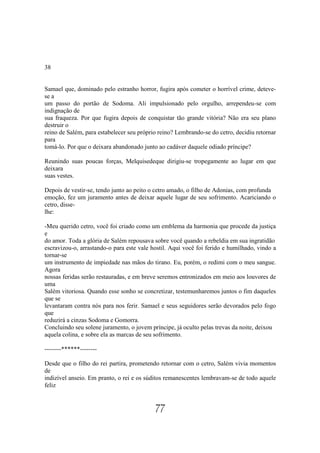 38


Samael que, dominado pelo estranho horror, fugira após cometer o horrível crime, deteve-
se a
um passo do portão de Sodoma. Ali impulsionado pelo orgulho, arrependeu-se com
indignação de
sua fraqueza. Por que fugira depois de conquistar tão grande vitória? Não era seu plano
destruir o
reino de Salém, para estabelecer seu próprio reino? Lembrando-se do cetro, decidiu retornar
para
tomá-lo. Por que o deixara abandonado junto ao cadáver daquele odiado príncipe?

Reunindo suas poucas forças, Melquisedeque dirigiu-se tropegamente ao lugar em que
deixara
suas vestes.

Depois de vestir-se, tendo junto ao peito o cetro amado, o filho de Adonias, com profunda
emoção, fez um juramento antes de deixar aquele lugar de seu sofrimento. Acariciando o
cetro, disse-
lhe:

-Meu querido cetro, você foi criado como um emblema da harmonia que procede da justiça
e
do amor. Toda a glória de Salém repousava sobre você quando a rebeldia em sua ingratidão
escravizou-o, arrastando-o para este vale hostil. Aqui você foi ferido e humilhado, vindo a
tornar-se
um instrumento de impiedade nas mãos do tirano. Eu, porém, o redimi com o meu sangue.
Agora
nossas feridas serão restauradas, e em breve seremos entronizados em meio aos louvores de
uma
Salém vitoriosa. Quando esse sonho se concretizar, testemunharemos juntos o fim daqueles
que se
levantaram contra nós para nos ferir. Samael e seus seguidores serão devorados pelo fogo
que
reduzirá a cinzas Sodoma e Gomorra.
Concluindo seu solene juramento, o jovem príncipe, já oculto pelas trevas da noite, deixou
aquela colina, e sobre ela as marcas de seu sofrimento.

--------******--------

Desde que o filho do rei partira, prometendo retornar com o cetro, Salém vivia momentos
de
indizível anseio. Em pranto, o rei e os súditos remanescentes lembravam-se de todo aquele
feliz


                                           77
 