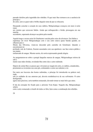 passado desfeito pela ingratidão dos rebeldes. O que mais lhes torturava era a ausência do
príncipe e
do cetro, sem os quais todo o brilho daquele reino de paz se ofuscaria.

Desejando consolar o coração de seus súditos, Melquisedeque avançava em meio à noite
rumo
aos montes que cercavam Salém. Ainda que enfraquecido e ferido, prosseguia em sua
marcha
ascendente, esperando alcançar sua pátria pela manhã.

Aquela longa e escura noite foi finalmente vencida pelos raios do alvorecer. Em Salém a
esperança em rever Melquisedeque com o seu cetro estava quase banida quando, ao
olharem para o
Monte das Oliveiras, viram-no descendo pelo caminho do Getsêmani. Quando o
encontraram no
profundo vale de Cedrom, ficaram assustados com sua aparência: sua face estava pálida e
seu manto
encharcado de sangue. Mesmo assim, ele sorria expressando grande alegria.

Ao perguntarem-no sobre o porquê daquelas marcas de sangue, Melquisedeque retirou de
sob o
manto suas mãos feridas, revelando-lhes entre elas o cetro redimido.

Depois de contar-lhes os passos que o levaram ao resgate do cetro, os súditos, emudecidos,
prostraram-se reverentes aos seus pés, aclamando-o como seu redentor e rei.

Em meio aos louvores das hostes redimidas, o príncipe foi introduzido no palácio real,
onde,
sob os cuidados de seu amoroso pai, deveria restabelecer-se de seu sofrimento. O cetro
desfigurado,
agora mais precioso, seria também restaurado, devendo tornar-se mais belo que antes.

O dia da coroação foi fixado para o próximo Yom Kipur. Naquele dia, Melquisedeque
selaria
com o cetro restaurado o triunfo de todos os fiéis, bem como a condenação dos rebeldes.

38




                                           78
 