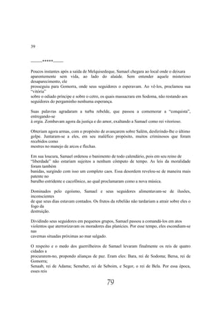 39


--------*****-------

Poucos instantes após a saída de Melquisedeque, Samael chegara ao local onde o deixara
aparentemente sem vida, ao lado do alaúde. Sem entender aquele misterioso
desaparecimento, ele
prosseguiu para Gomorra, onde seus seguidores o esperavam. Ao vê-los, proclamou sua
“vitória”
sobre o odiado príncipe e sobre o cetro, os quais massacrara em Sodoma, não restando aos
seguidores do pergaminho nenhuma esperança.

Suas palavras agradaram a turba rebelde, que passou a comemorar a “conquista”,
entregando-se
à orgia. Zombavam agora da justiça e do amor, exaltando a Samael como rei vitorioso.

Obteriam agora armas, com o propósito de avançarem sobre Salém, desferindo-lhe o último
golpe. Juntaram-se a eles, em seu maléfico propósito, muitos criminosos que foram
recebidos como
mestres no manejo de arcos e flechas.

Em sua loucura, Samael ordenou o banimento de todo calendário, pois em seu reino de
“liberdade” não estariam sujeitos a nenhum cômputo de tempo. As leis da moralidade
foram também
banidas, surgindo com isso um completo caos. Essa desordem revelou-se de maneira mais
patente no
barulho estridente e cacofônico, ao qual proclamaram como a nova música.

Dominados pelo egoísmo, Samael e seus seguidores alimentavam-se de ilusões,
inconscientes
de que seus dias estavam contados. Os frutos da rebelião não tardariam a atrair sobre eles o
fogo da
destruição.

Dividindo seus seguidores em pequenos grupos, Samael passou a comandá-los em atos
violentos que aterrorizavam os moradores das planícies. Por esse tempo, eles escondiam-se
nas
cavernas situadas próximas ao mar salgado.

O respeito e o medo dos guerrilheiros de Samael levaram finalmente os reis de quatro
cidades a
procurarem-no, propondo alianças de paz. Eram eles: Bara, rei de Sodoma; Bersa, rei de
Gomorra;
Senaab, rei de Adama; Semeber, rei de Seboim, e Segor, o rei de Bela. Por essa época,
esses reis

                                            79
 