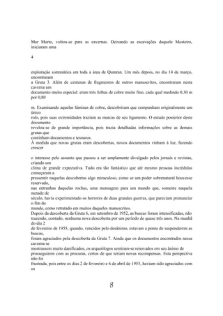 Mar Morto, voltou-se para as cavernas. Deixando as escavações daquele Mosteiro,
iniciaram uma

4


exploração sistemática em toda a área de Qumran. Um mês depois, no dia 14 de março,
encontraram
a Gruta 3. Além de centenas de fragmentos de outros manuscritos, encontraram nesta
caverna um
documento muito especial: eram três folhas de cobre muito fino, cada qual medindo 0,30 m
por 0,80

m. Examinando aquelas lâminas de cobre, descobriram que compunham originalmente um
único
rolo, pois suas extremidades traziam as marcas de seu ligamento. O estudo posterior deste
documento
revelou-se de grande importância, pois trazia detalhadas informações sobre as demais
grutas que
continham documentos e tesouros.
À medida que novas grutas eram descobertas, novos documentos vinham à luz, fazendo
crescer

o interesse pelo assunto que passou a ser amplamente divulgado pelos jornais e revistas,
criando um
clima de grande expectativa. Tudo era tão fantástico que até mesmo pessoas incrédulas
começaram a
pressentir naquelas descobertas algo miraculoso, como se um poder sobrenatural houvesse
reservado,
nas entranhas daquelas rochas, uma mensagem para um mundo que, somente naquela
metade de
século, havia experimentado os horrores de duas grandes guerras, que pareciam prenunciar
o fim do
mundo, como retratado em muitos daqueles manuscritos.
Depois da descoberta da Gruta 6, em setembro de 1952, as buscas foram intensificadas, não
trazendo, contudo, nenhuma nova descoberta por um período de quase três anos. Na manhã
do dia 2
de fevereiro de 1955, quando, vencidos pelo desânimo, estavam a ponto de suspenderem as
buscas,
foram agraciados pela descoberta da Gruta 7. Ainda que os documentos encontrados nessa
caverna se
mostrassem muito danificados, os arqueólogos sentiram-se renovados em seu ânimo de
prosseguirem com as procuras, certos de que teriam novas recompensas. Esta perspectiva
não foi
frustrada, pois entre os dias 2 de fevereiro e 6 de abril de 1955, haviam sido agraciados com
os


                                             8
 
