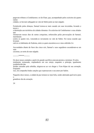 pagavam tributos a Cordolaomor, rei de Elam, que, acompanhado pelos exércitos de quatro
outras
cidades, os haviam subjugado no vale de Sidim junto ao mar salgado.

Fortalecido pelas alianças, Samael tornou-se mais ousado em suas investidas, levando o
terror e
a destruição aos territórios de cidades distantes. Os exércitos de Cordolaomor e seus aliados
que
retornavam nesses dias de outras conquistas, enfurecidos pelas provocações de Samael,
marcharam
contra os quatro reis, vencendo-os novamente no vale de Sidim. Foi nessa ocasião que
levaram
cativos os habitantes de Sodoma, entre os quais encontrava-se o meu sobrinho Ló.

Acovardados diante do furor dos cinco reis, Samael e seus seguidores esconderam-se em
suas
cavernas, ao norte do mar salgado.

---------******---------

Os doze meses contados a partir do grande sacrifício estavam prestes a terminar. O cetro,
totalmente restaurado, resplandecia em seu estojo, enquanto o príncipe, igualmente
restabelecido das
feridas causadas pela rebeldia, alegrava-se ao ver chegar o Yom Kipur de sua coroação.
Enquanto
isso, ele compunha lindas canções que expressavam o seu amor por Salém.

Naqueles doze meses, a cidade da paz tornara-se mais bela, sendo adornada qual noiva para
o
grandioso dia da coroação.

39




                                            80
 