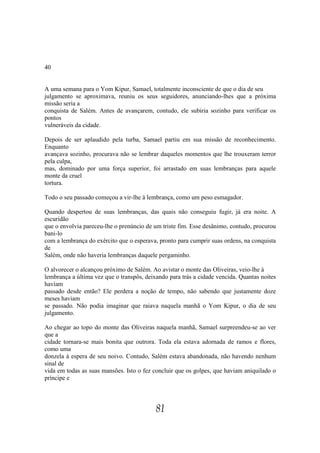 40


A uma semana para o Yom Kipur, Samael, totalmente inconsciente de que o dia de seu
julgamento se aproximava, reuniu os seus seguidores, anunciando-lhes que a próxima
missão seria a
conquista de Salém. Antes de avançarem, contudo, ele subiria sozinho para verificar os
pontos
vulneráveis da cidade.

Depois de ser aplaudido pela turba, Samael partiu em sua missão de reconhecimento.
Enquanto
avançava sozinho, procurava não se lembrar daqueles momentos que lhe trouxeram terror
pela culpa,
mas, dominado por uma força superior, foi arrastado em suas lembranças para aquele
monte da cruel
tortura.

Todo o seu passado começou a vir-lhe à lembrança, como um peso esmagador.

Quando despertou de suas lembranças, das quais não conseguiu fugir, já era noite. A
escuridão
que o envolvia pareceu-lhe o prenúncio de um triste fim. Esse desânimo, contudo, procurou
bani-lo
com a lembrança do exército que o esperava, pronto para cumprir suas ordens, na conquista
de
Salém, onde não haveria lembranças daquele pergaminho.

O alvorecer o alcançou próximo de Salém. Ao avistar o monte das Oliveiras, veio-lhe à
lembrança a última vez que o transpôs, deixando para trás a cidade vencida. Quantas noites
haviam
passado desde então? Ele perdera a noção de tempo, não sabendo que justamente doze
meses haviam
se passado. Não podia imaginar que raiava naquela manhã o Yom Kipur, o dia de seu
julgamento.

Ao chegar ao topo do monte das Oliveiras naquela manhã, Samael surpreendeu-se ao ver
que a
cidade tornara-se mais bonita que outrora. Toda ela estava adornada de ramos e flores,
como uma
donzela à espera de seu noivo. Contudo, Salém estava abandonada, não havendo nenhum
sinal de
vida em todas as suas mansões. Isto o fez concluir que os golpes, que haviam aniquilado o
príncipe e




                                           81
 