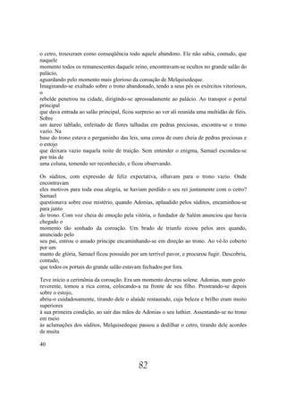 o cetro, trouxeram como conseqüência todo aquele abandono. Ele não sabia, contudo, que
naquele
momento todos os remanescentes daquele reino, encontravam-se ocultos no grande salão do
palácio,
aguardando pelo momento mais glorioso da coroação de Melquisedeque.
Imaginando-se exaltado sobre o trono abandonado, tendo a seus pés os exércitos vitoriosos,
o
rebelde penetrou na cidade, dirigindo-se apressadamente ao palácio. Ao transpor o portal
principal
que dava entrada ao salão principal, ficou surpreso ao ver ali reunida uma multidão de fiéis.
Sobre
um áureo tablado, enfeitado de flores talhadas em pedras preciosas, encontra-se o trono
vazio. Na
base do trono estava o pergaminho das leis, uma coroa de ouro cheia de pedras preciosas e
o estojo
que deixara vazio naquela noite de traição. Sem entender o enigma, Samael escondeu-se
por trás de
uma coluna, temendo ser reconhecido, e ficou observando.

Os súditos, com expressão de feliz expectativa, olhavam para o trono vazio. Onde
encontravam
eles motivos para toda essa alegria, se haviam perdido o seu rei juntamente com o cetro?
Samael
questionava sobre esse mistério, quando Adonias, aplaudido pelos súditos, encaminhou-se
para junto
do trono. Com voz cheia de emoção pela vitória, o fundador de Salém anunciou que havia
chegado o
momento tão sonhado da coroação. Um brado de triunfo ecoou pelos ares quando,
anunciado pelo
seu pai, entrou o amado príncipe encaminhando-se em direção ao trono. Ao vê-lo coberto
por um
manto de glória, Samael ficou possuído por um terrível pavor, e procurou fugir. Descobriu,
contudo,
que todos os portais do grande salão estavam fechados por fora.

Teve início a cerimônia da coroação. Era um momento deveras solene. Adonias, num gesto
reverente, tomou a rica coroa, colocando-a na fronte de seu filho. Prostrando-se depois
sobre o estojo,
abriu-o cuidadosamente, tirando dele o alaúde restaurado, cuja beleza e brilho eram muito
superiores
à sua primeira condição, ao sair das mãos de Adonias o seu luthier. Assentando-se no trono
em meio
às aclamações dos súditos, Melquisedeque passou a dedilhar o cetro, tirando dele acordes
de muita

40


                                            82
 