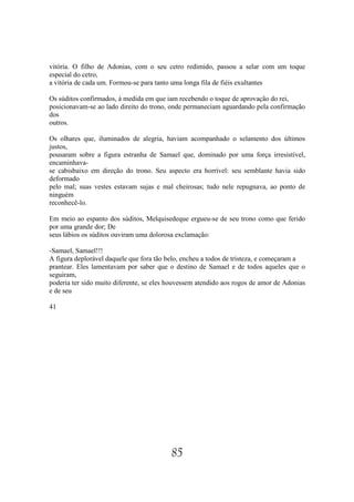 vitória. O filho de Adonias, com o seu cetro redimido, passou a selar com um toque
especial do cetro,
a vitória de cada um. Formou-se para tanto uma longa fila de fiéis exultantes

Os súditos confirmados, à medida em que iam recebendo o toque de aprovação do rei,
posicionavam-se ao lado direito do trono, onde permaneciam aguardando pela confirmação
dos
outros.

Os olhares que, iluminados de alegria, haviam acompanhado o selamento dos últimos
justos,
pousaram sobre a figura estranha de Samael que, dominado por uma força irresistível,
encaminhava-
se cabisbaixo em direção do trono. Seu aspecto era horrível: seu semblante havia sido
deformado
pelo mal; suas vestes estavam sujas e mal cheirosas; tudo nele repugnava, ao ponto de
ninguém
reconhecê-lo.

Em meio ao espanto dos súditos, Melquisedeque ergueu-se de seu trono como que ferido
por uma grande dor; De
seus lábios os súditos ouviram uma dolorosa exclamação:

-Samael, Samael!!!
A figura deplorável daquele que fora tão belo, encheu a todos de tristeza, e começaram a
prantear. Eles lamentavam por saber que o destino de Samael e de todos aqueles que o
seguiram,
poderia ter sido muito diferente, se eles houvessem atendido aos rogos de amor de Adonias
e de seu

41




                                          85
 
