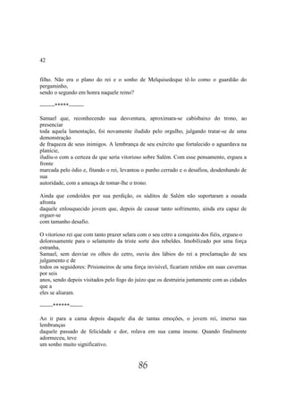 42


filho. Não era o plano do rei e o sonho de Melquisedeque tê-lo como o guardião do
pergaminho,
sendo o segundo em honra naquele reino?

--------*****--------

Samael que, reconhecendo sua desventura, aproximara-se cabisbaixo do trono, ao
presenciar
toda aquela lamentação, foi novamente iludido pelo orgulho, julgando tratar-se de uma
demonstração
de fraqueza de seus inimigos. A lembrança de seu exército que fortalecido o aguardava na
planície,
iludiu-o com a certeza de que seria vitorioso sobre Salém. Com esse pensamento, ergueu a
fronte
marcada pelo ódio e, fitando o rei, levantou o punho cerrado e o desafiou, desdenhando de
sua
autoridade, com a ameaça de tomar-lhe o trono.

Ainda que condoídos por sua perdição, os súditos de Salém não suportaram a ousada
afronta
daquele enlouquecido jovem que, depois de causar tanto sofrimento, ainda era capaz de
erguer-se
com tamanho desafio.

O vitorioso rei que com tanto prazer selara com o seu cetro a conquista dos fiéis, ergueu-o
dolorosamente para o selamento da triste sorte dos rebeldes. Imobilizado por uma força
estranha,
Samael, sem desviar os olhos do cetro, ouviu dos lábios do rei a proclamação de seu
julgamento e de
todos os seguidores: Prisioneiros de uma força invisível, ficariam retidos em suas cavernas
por seis
anos, sendo depois visitados pelo fogo do juízo que os destruiria juntamente com as cidades
que a
eles se aliaram.

-------******-------

Ao ir para a cama depois daquele dia de tantas emoções, o jovem rei, imerso nas
lembranças
daquele passado de felicidade e dor, rolava em sua cama insone. Quando finalmente
adormeceu, teve
um sonho muito significativo.


                                           86
 
