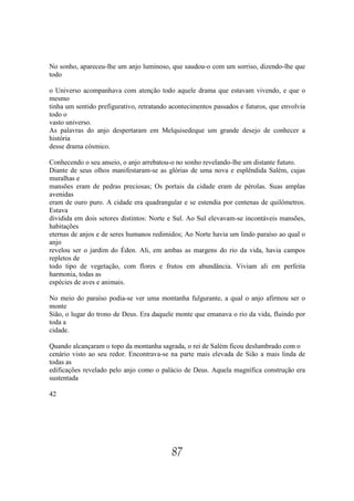 No sonho, apareceu-lhe um anjo luminoso, que saudou-o com um sorriso, dizendo-lhe que
todo

o Universo acompanhava com atenção todo aquele drama que estavam vivendo, e que o
mesmo
tinha um sentido prefigurativo, retratando acontecimentos passados e futuros, que envolvia
todo o
vasto universo.
As palavras do anjo despertaram em Melquisedeque um grande desejo de conhecer a
história
desse drama cósmico.

Conhecendo o seu anseio, o anjo arrebatou-o no sonho revelando-lhe um distante futuro.
Diante de seus olhos manifestaram-se as glórias de uma nova e esplêndida Salém, cujas
muralhas e
mansões eram de pedras preciosas; Os portais da cidade eram de pérolas. Suas amplas
avenidas
eram de ouro puro. A cidade era quadrangular e se estendia por centenas de quilômetros.
Estava
dividida em dois setores distintos: Norte e Sul. Ao Sul elevavam-se incontáveis mansões,
habitações
eternas de anjos e de seres humanos redimidos; Ao Norte havia um lindo paraíso ao qual o
anjo
revelou ser o jardim do Éden. Ali, em ambas as margens do rio da vida, havia campos
repletos de
todo tipo de vegetação, com flores e frutos em abundância. Viviam ali em perfeita
harmonia, todas as
espécies de aves e animais.

No meio do paraíso podia-se ver uma montanha fulgurante, a qual o anjo afirmou ser o
monte
Sião, o lugar do trono de Deus. Era daquele monte que emanava o rio da vida, fluindo por
toda a
cidade.

Quando alcançaram o topo da montanha sagrada, o rei de Salém ficou deslumbrado com o
cenário visto ao seu redor. Encontrava-se na parte mais elevada de Sião a mais linda de
todas as
edificações revelado pelo anjo como o palácio de Deus. Aquela magnífica construção era
sustentada

42




                                           87
 