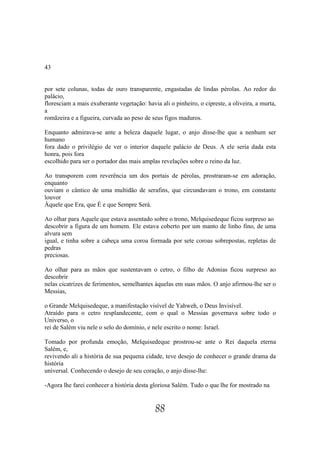 43


por sete colunas, todas de ouro transparente, engastadas de lindas pérolas. Ao redor do
palácio,
floresciam a mais exuberante vegetação: havia ali o pinheiro, o cipreste, a oliveira, a murta,
a
romãzeira e a figueira, curvada ao peso de seus figos maduros.

Enquanto admirava-se ante a beleza daquele lugar, o anjo disse-lhe que a nenhum ser
humano
fora dado o privilégio de ver o interior daquele palácio de Deus. A ele seria dada esta
honra, pois fora
escolhido para ser o portador das mais amplas revelações sobre o reino da luz.

Ao transporem com reverência um dos portais de pérolas, prostraram-se em adoração,
enquanto
ouviam o cântico de uma multidão de serafins, que circundavam o trono, em constante
louvor
Àquele que Era, que É e que Sempre Será.

Ao olhar para Aquele que estava assentado sobre o trono, Melquisedeque ficou surpreso ao
descobrir a figura de um homem. Ele estava coberto por um manto de linho fino, de uma
alvura sem
igual, e tinha sobre a cabeça uma coroa formada por sete coroas sobrepostas, repletas de
pedras
preciosas.

Ao olhar para as mãos que sustentavam o cetro, o filho de Adonias ficou surpreso ao
descobrir
nelas cicatrizes de ferimentos, semelhantes àquelas em suas mãos. O anjo afirmou-lhe ser o
Messias,

o Grande Melquisedeque, a manifestação visível de Yahweh, o Deus Invisível.
Atraído para o cetro resplandecente, com o qual o Messias governava sobre todo o
Universo, o
rei de Salém viu nele o selo do domínio, e nele escrito o nome: Israel.

Tomado por profunda emoção, Melquisedeque prostrou-se ante o Rei daquela eterna
Salém, e,
revivendo ali a história de sua pequena cidade, teve desejo de conhecer o grande drama da
história
universal. Conhecendo o desejo de seu coração, o anjo disse-lhe:

-Agora lhe farei conhecer a história desta gloriosa Salém. Tudo o que lhe for mostrado na


                                             88
 