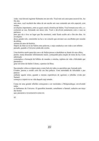 visão, você deverá registrar fielmente em um rolo. Você terá seis anos para escrevê-los. Ao
fim dos
sete anos, você receberá das mãos de um ancião um vaso contendo um rolo especial, com
muitas
revelações importantes, entre as quais estará a história de Salém. Você tomará esse rolo, e o
costurará ao seu, formando um único rolo. Você o devolverá juntamente com o vaso ao
patriarca
para que ele o leve ao lugar que lhe mostrarei, onde ficará oculto até o fim dos dias. As
revelações
desse grande rolo, consistirão na luz e no consolo que enviarei aos escolhidos por ocasião
da última
semana de anos da história.
Depois de falar ao rei de Salém estas palavras, o anjo conduziu-o em visão a um infinito
passado, quando o Universo ainda não existia.

Uma história muito parecida com a de Salém passou a desdobrar-se diante de seus olhos;
porém, numa dimensão infinitamente maior, começando pela criação do reino da luz. Com
admiração
contemplou a formação de bilhões de mundos e estrelas, repletos de vida e felicidade que
passaram a
girar em torno da Salém Celeste, o paraíso de Deus.

Sua atenção voltou-se depois para o mais belo de todos os querubins que, honrado pelo
Criador, passou a residir com Ele em Seu palácio. Uma eternidade de felicidade e paz
parecia
embalar aquele reino, quando a mesma experiência de egoísmo e rebeldia vivida por
Samael,
começou a repetir-se na vida daquele anjo amado.

Cenas de uma grande rebelião começaram a ser mostradas a Melquisedeque, envolvendo
todos
os habitantes do Universo. O querubim honrado, semelhante a Samael, seduzira um terço
das hostes
que, passaram a reverenciá-lo como rei.

43




                                            89
 