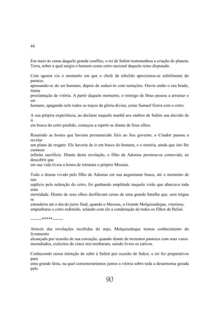 44


Em meio às cenas daquele grande conflito, o rei de Salém testemunhou a criação do planeta
Terra, sobre a qual surgiu o homem como cetro racional daquele reino disputado.

Com agonia viu o momento em que o chefe da rebelião aproximou-se subtilmente do
paraíso,
apossando-se do ser humano, depois de seduzi-lo com tentações. Ouviu então o seu brado,
numa
proclamação de vitória. A partir daquele momento, o inimigo de Deus passou a arruinar o
ser
humano, apagando nele todos os traços da glória divina, como Samael fizera com o cetro.

A sua própria experiência, ao declarar naquela manhã aos súditos de Salém sua decisão de
ir
em busca do cetro perdido, começou a repetir-se diante de Seus olhos.

Reunindo as hostes que haviam permanecido fiéis ao Seu governo, o Criador passou a
revelar
um plano de resgate: Ele haveria de ir em busca do homem, e o remiria, ainda que isto lhe
custasse
infinito sacrifício. Diante desta revelação, o filho de Adonias prostrou-se comovido, ao
descobrir que
em sua vida tivera a honra de retratara o próprio Messias.

Todo o drama vivido pelo filho de Adonias em sua angustiante busca, até o momento de
seu
suplício pela redenção do cetro, foi ganhando amplitude naquela visão que abarcava toda
uma
eternidade. Diante de seus olhos desfilavam cenas de uma grande batalha que, sem trégua
se
estenderia até o dia do juízo final, quando o Messias, o Grande Melquisedeque, vitorioso,
empunharia o cetro redimido, selando com ele a condenação de todos os filhos de Belial..

--------*****-------

Através das revelações recebidas do anjo, Melquisedeque tomou conhecimento do
livramento
alcançado por ocasião de sua coroação, quando diante de trezentos pastores com seus vasos
incendiados, exércitos de cinco reis tombaram, saindo livres os cativos.

Conhecendo nossa intenção de subir à Salém por ocasião de Sukot, o rei fez preparativos
para
uma grande festa, na qual comemoraríamos juntos a vitória sobre toda a desarmonia gerada
pelo

                                          90
 