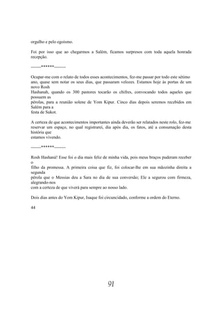 orgulho e pelo egoísmo.

Foi por isso que ao chegarmos a Salém, ficamos surpresos com toda aquela honrada
recepção.

-------******--------

Ocupar-me com o relato de todos esses acontecimentos, fez-me passar por todo este sétimo
ano, quase sem notar os seus dias, que passaram velozes. Estamos hoje às portas de um
novo Rosh
Hashanah, quando os 300 pastores tocarão os chifres, convocando todos aqueles que
possuem as
pérolas, para a reunião solene de Yom Kipur. Cinco dias depois seremos recebidos em
Salém para a
festa de Sukot.

A certeza de que acontecimentos importantes ainda deverão ser relatados neste rolo, fez-me
reservar um espaço, no qual registrarei, dia após dia, os fatos, até a consumação desta
história que
estamos vivendo.

-------******--------

Rosh Hashaná! Esse foi o dia mais feliz de minha vida, pois meus braços puderam receber
o
filho da promessa. A primeira coisa que fiz, foi colocar-lhe em sua mãozinha direita a
segunda
pérola que o Messias deu a Sara no dia de sua conversão; Ele a segurou com firmeza,
alegrando-nos
com a certeza de que viverá para sempre ao nosso lado.

Dois dias antes do Yom Kipur, Isaque foi circuncidado, conforme a ordem do Eterno.

44




                                           91
 