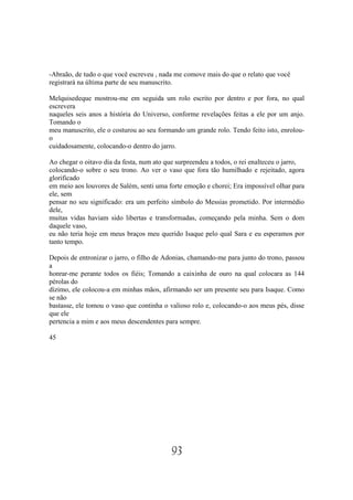 -Abraão, de tudo o que você escreveu , nada me comove mais do que o relato que você
registrará na última parte de seu manuscrito.

Melquisedeque mostrou-me em seguida um rolo escrito por dentro e por fora, no qual
escrevera
naqueles seis anos a história do Universo, conforme revelações feitas a ele por um anjo.
Tomando o
meu manuscrito, ele o costurou ao seu formando um grande rolo. Tendo feito isto, enrolou-
o
cuidadosamente, colocando-o dentro do jarro.

Ao chegar o oitavo dia da festa, num ato que surpreendeu a todos, o rei enalteceu o jarro,
colocando-o sobre o seu trono. Ao ver o vaso que fora tão humilhado e rejeitado, agora
glorificado
em meio aos louvores de Salém, senti uma forte emoção e chorei; Era impossível olhar para
ele, sem
pensar no seu significado: era um perfeito símbolo do Messias prometido. Por intermédio
dele,
muitas vidas haviam sido libertas e transformadas, começando pela minha. Sem o dom
daquele vaso,
eu não teria hoje em meus braços meu querido Isaque pelo qual Sara e eu esperamos por
tanto tempo.

Depois de entronizar o jarro, o filho de Adonias, chamando-me para junto do trono, passou
a
honrar-me perante todos os fiéis; Tomando a caixinha de ouro na qual colocara as 144
pérolas do
dízimo, ele colocou-a em minhas mãos, afirmando ser um presente seu para Isaque. Como
se não
bastasse, ele tomou o vaso que continha o valioso rolo e, colocando-o aos meus pés, disse
que ele
pertencia a mim e aos meus descendentes para sempre.

45




                                           93
 
