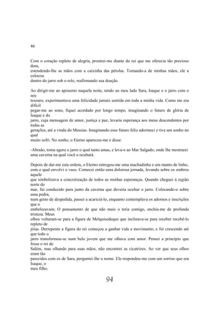 46


Com o coração repleto de alegria, prostrei-me diante do rei que me oferecia tão precioso
dom,
estendendo-lhe as mãos com a caixinha das pérolas. Tomando-a de minhas mãos, ele a
colocou
dentro do jarro sob o rolo, reafirmando sua doação.

Ao dirigir-me ao aposento naquela noite, tendo ao meu lado Sara, Isaque e o jarro com o
seu
tesouro, experimentava uma felicidade jamais sentida em toda a minha vida. Como me era
difícil
pegar-me ao sono, fiquei acordado por longo tempo, imaginando o futuro de glória de
Isaque e do
jarro, cuja mensagem de amor, justiça e paz, levaria esperança aos meus descendentes por
todas as
gerações, até a vinda do Messias. Imaginando esse futuro feliz adormeci e tive um sonho no
qual
muito sofri. No sonho, o Eterno apareceu-me e disse:

-Abraão, toma agora o jarro o qual tanto amas, e leva-o ao Mar Salgado, onde lhe mostrarei
uma caverna na qual você o ocultará.

Depois de dar-me esta ordem, o Eterno entregou-me uma machadinha e um manto de linho,
com o qual envolvi o vaso. Comecei então uma dolorosa jornada, levando sobre os ombros
aquele
que simbolizava a concretização de todos as minhas esperanças. Quando cheguei à região
norte do
mar, fui conduzido para junto da caverna que deveria ocultar o jarro. Colocando-o sobre
uma pedra,
num gesto de despedida, passei a acariciá-lo, enquanto contemplava os adornos e inscrições
que o
embelezavam; O pensamento de que não mais o teria comigo, enchia-me de profunda
tristeza. Meus
olhos voltaram-se para a figura de Melquisedeque que inclinava-se para receber recebê-lo
repleto de
jóias. Derrepente a figura do rei começou a ganhar vida e movimento, e foi crescendo até
que todo o
jarro transformou-se num belo jovem que me olhava com amor. Pensei a princípio que
fosse o rei de
Salém, mas olhando para suas mãos, não encontrei as cicatrizes. Ao ver que seus olhos
eram tão
parecidos com os de Sara, perguntei-lhe o nome. Ele respondeu-me com um sorriso que era
Isaque, o
meu filho.

                                           94
 