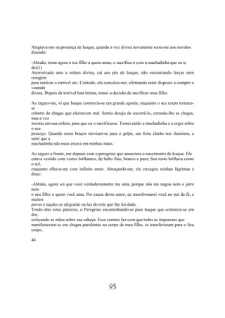 Alegrava-me na presença de Isaque, quando a voz divina novamente soou-me aos ouvidos
dizendo:

-Abraão, toma agora o teu filho a quem amas, e sacrifica-o com a machadinha que eu te
dei(1)
Aterrorizado ante a ordem divina, caí aos pés de Isaque, não encontrando forças nem
coragem
para realizar o terrível ato. Contudo, ele consolou-me, afirmando estar disposto a cumprir a
vontade
divina. Depois de terrível luta íntima, tomei a decisão de sacrificar meu filho.

Ao erguer-me, vi que Isaque contorcia-se em grande agonia, enquanto o seu corpo tornava-
se
coberto de chagas que cheiravam mal. Sentia desejo de socorrê-lo, curando-lhe as chagas,
mas a voz
insistia em sua ordem, para que eu o sacrificasse. Tomei então a machadinha e a ergui sobre
o seu
pescoço. Quando meus braços moviam-se para o golpe, um forte clarão nos iluminou, e
senti que a
machadinha não mais estava em minhas mãos.

Ao erguer a fronte, me deparei com o peregrino que anunciara o nascimento de Isaque. Ele
estava vestido com vestes brilhantes, de linho fino, branco e puro; Seu rosto brilhava como
o sol,
enquanto olhava-me com infinito amor. Abraçando-me, ele enxugou minhas lágrimas e
disse:

-Abraão, agora sei que você verdadeiramente me ama, porque não me negou nem o jarro
nem
o seu filho a quem você ama. Por causa desse amor, eu transformarei você no pai da fé, e
muitos
povos e nações se alegrarão na luz do rolo que lhe foi dado.
Tendo dito estas palavras, o Peregrino encaminhando-se para Isaque que contorcia-se em
dor,
colocando as mãos sobre sua cabeça. Esse contato fez com que todas as impurezas que
manifestavam-se em chagas purulentas no corpo de meu filho, se transferissem para o Seu
corpo,

46




                                           95
 