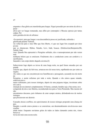 47


enquanto a Sua glória era transferida para Isaque. Fiquei possuído por um misto de alívio e
pesar -
alívio por ver Isaque restaurado, mas aflito por contemplar o Messias opresso por tantas
culpas. Por
entre gemidos de dor ele afirmou:

-Eu morrerei, para que Isaque e sua descendência possa ser justificada, redimida e
glorificada perante Yahweh.
Ao voltar-me para o meu filho que fora liberto, vi que seu lugar fora ocupado por doze
jovens
que se chamavam: Rúben, Simeão, Levi, Judá, Issacar, Zebulon,José,Benjamim,Dã,
Naftalí, Gad,
Aser. Quando lhes apresentei o Peregrino sofredor, eles o menosprezaram por não verem
nele
nenhuma beleza que os atraíssem. Finalmente eles o conduziram como um cordeiro e o
sacrificaram,
lançando o seu corpo dentro daquela caverna.(2)

Sobrevieram logo depois as trevas de uma longa noite, na qual fomos atacados por um
grande
exército que, depois de ferir-nos, arrancou-nos de nossa terra, espalhando-nos por entre as
nações.
Ali, todos os que nos encontravam nos humilhavam e perseguiam, acusando-nos da morte
do
Peregrino, e assim sofremos por toda a noite. Quando o dia estava quase raiando,
sobreveio-nos o
maior sofrimento, pois nossos inimigos, depois de uma pequena trégua, investiram sobre
nós com a
intenção de nos destruir completamente. O Eterno, contudo, bendito seja o Seu nome, teve
compaixão de nós e nos libertou, reconduzindo-nos para a Terra Prometida. Mas mesmo ali
não
encontramos descanso, pois tínhamos de estar sempre atentos, defendendo-nos de muitos
inimigos
que procuravam nos destruir.

Cansados desses conflitos, nos aproximamos de nossos inimigos propondo uma aliança de
paz;
Quando o acordo estava prestes a se concretizar, um desentendimento envolveu-nos num
conflito
ainda maior. Enquanto ouvíamos gritos de todos os lados clamando contra nós, vimos
baixar as
trevas de mais uma escura noite.


                                           96
 