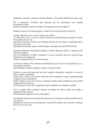 Angustiado, passamos a clamar ao Eterno, dizendo: - Até quando Senhor buscaremos a paz
e
não a acharemos?! Ansiamos pelo descanso que nos prometestes, mas somente
encontramos o furor
de nossos inimigos! Auxilia-nos Senhor! Até quando teremos de esperar?!

Enquanto clamava em minha angústia, o Senhor veio ao meu encontro e disse-me:

-Abraão, olha para o céu e conta o número das estrelas.
Ao olhar para o céu, vi que as estrelas moviam-se formando pequenos grupos de doze.
Esses grupos por sua vez,
juntavam-se de doze em doze, em formações perfeitas de 144 estrelas. Finalmente todo o
céu cobriu-se por esses
agrupamentos estelares: eram ao todo 40 grupos, somando um total de 5760 estrelas.

Enquanto imaginava o que poderia significar o número daquelas estrelas, vi surgir no meio
delas outra especial
que foi aumentando em brilho e grandeza. A sua luz crescente, deu-me a certeza de que
aquela noite seria finalmente
vencida, e alcançaríamos um alvorecer de paz.

A estrela de número 5761 continuou aumentando até que tornou-se do tamanho da Lua, e
nela pude ler em letras
muito brilhantes a palavra: Sábado, e abaixo, o nome de Israel.

Quando os raios que emanavam das letras sagradas começaram a penetrar as trevas da
noite, atraindo a atenção de
muitos sobre a Terra, ventos fortes vindos do Norte começaram a soprar, trazendo pesadas
e negras nuvens em direção da
estrela. Formou-se um cerco de trevas, enquanto camadas sobre camadas de nuvens foram
comprimindo a estrela que,
sem forças para resistir, foi-se apagando até que mergulhou em completa escuridão.

Com o coração aflito, continuei olhando na direção da estrela oculta, sem perder a
esperança de que ela seria
liberta das garras daquelas nuvens ameaçadoras.

Em diferentes partes do céu escurecido pelas nuvens, começaram a surgir pontinhos de luz
que foram se
agrupando de sete em sete, até alcançarem o total de 483 estrelas. Sem temerem as ameaças
das nuvens escuras, elas

47




                                          97
 