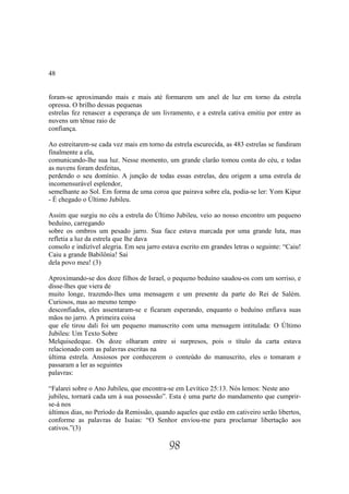 48


foram-se aproximando mais e mais até formarem um anel de luz em torno da estrela
opressa. O brilho dessas pequenas
estrelas fez renascer a esperança de um livramento, e a estrela cativa emitiu por entre as
nuvens um tênue raio de
confiança.

Ao estreitarem-se cada vez mais em torno da estrela escurecida, as 483 estrelas se fundiram
finalmente a ela,
comunicando-lhe sua luz. Nesse momento, um grande clarão tomou conta do céu, e todas
as nuvens foram desfeitas,
perdendo o seu domínio. A junção de todas essas estrelas, deu origem a uma estrela de
incomensurável esplendor,
semelhante ao Sol. Em forma de uma coroa que pairava sobre ela, podia-se ler: Yom Kipur
- É chegado o Último Jubileu.

Assim que surgiu no céu a estrela do Último Jubileu, veio ao nosso encontro um pequeno
beduíno, carregando
sobre os ombros um pesado jarro. Sua face estava marcada por uma grande luta, mas
refletia a luz da estrela que lhe dava
consolo e indizível alegria. Em seu jarro estava escrito em grandes letras o seguinte: “Caiu!
Caiu a grande Babilônia! Sai
dela povo meu! (3)

Aproximando-se dos doze filhos de Israel, o pequeno beduíno saudou-os com um sorriso, e
disse-lhes que viera de
muito longe, trazendo-lhes uma mensagem e um presente da parte do Rei de Salém.
Curiosos, mas ao mesmo tempo
desconfiados, eles assentaram-se e ficaram esperando, enquanto o beduíno enfiava suas
mãos no jarro. A primeira coisa
que ele tirou dali foi um pequeno manuscrito com uma mensagem intitulada: O Último
Jubileu: Um Texto Sobre
Melquisedeque. Os doze olharam entre si surpresos, pois o título da carta estava
relacionado com as palavras escritas na
última estrela. Ansiosos por conhecerem o conteúdo do manuscrito, eles o tomaram e
passaram a ler as seguintes
palavras:

“Falarei sobre o Ano Jubileu, que encontra-se em Levítico 25:13. Nós lemos: Neste ano
jubileu, tornará cada um à sua possessão”. Esta é uma parte do mandamento que cumprir-
se-á nos
últimos dias, no Período da Remissão, quando aqueles que estão em cativeiro serão libertos,
conforme as palavras de Isaias: “O Senhor enviou-me para proclamar libertação aos
cativos.”(3)

                                            98
 