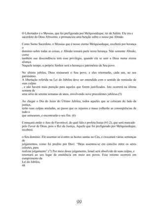 O Libertador é o Messias, que foi prefigurado por Melquisedeque, rei de Salém. Ele era e
sacerdote do Deus Altíssimo, e pronunciou uma benção sobre o nosso pai Abraão.

Como Sumo Sacerdote, o Messias que é nosso eterno Melquisedeque, receberá por herança
o
domínio sobre todas as coisas, e Abraão tomará parte nesta herança. Não somente Abraão,
como
também sua descendência terá esse privilégio, quando ela se unir a Deus numa eterna
aliança.
Naquele tempo, o próprio Senhor será a herança e patrimônio de Seu povo.

No último jubileu, Deus restaurará o Seu povo, e eles retornarão, cada um, ao seu
patrimônio.
A libertação referida na Lei do Jubileu deve ser entendida com o sentido de remissão de
suas culpas
, e não haverá mais punição para aqueles que forem justificados. Isto ocorrerá na última
semana de
uma série de setenta semanas de anos, envolvendo nove precedentes jubileus.(5)

Ao chegar o Dia do Juízo do Último Jubileu, todos aqueles que se colocam do lado da
justiça,
terão suas culpas anuladas, ao passo que os injustos e maus colherão as conseqüências de
tudo o
que semearam, e encontrarão o seu fim. (6)

Começará então o Ano do Favorável, do qual fala o profeta Isaias (61:2), que será marcado
pelo Favor de Deus, pois o Rei da Justiça, Aquele que foi prefigurado por Melquisedeque,
receberá

o Seu domínio. Ele assentar-se-á entre as hostes santas no Céu, e executará várias sentenças
de
julgamentos, como foi predito por Davi: “Deus assentou-se em concílio entre os seres
celestes, para
realizar julgamento”.(7) Por meio desse julgamento, Israel será absolvido de suas culpas, e
retornará ao seu lugar de eminência em meio aos povos. Esse retorno ocorrerá em
cumprimento da
Lei do Jubileu.
48




                                           99
 