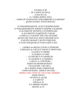 - ILUMINA E SÊ.
- SE A NOITE SE ESVAI,
- O DIA SE VAI,
- E A TERRA MORTA ESTÁ,
- COMO OS VIANDANTES PERCORRERÃO O CAMINHO?
- QUEM OUSARÁ AVENTURAR-SE?
O VERdADEIRAMENTE ALTO É SEMPRE BAIXO.
O VERdAdEIRAMENTE RÁPIdO É SEMPRE VAGAROSO.
O ALTAMENTE SENSÍVEL É ENTORPECIdO.
O ALTAMENTE ELOQÜENTE É MUdO.
A CHEIA E A VAZANTE SÃO UMA SÓ MARÉ.
QUEM NÃO TEM GUIA TEM O MELHOR GUIA.
O MUITO GRANdE É MUITO PEQUENO.
E TUdO TEM QUEM dÁ TUdO O QUE É SEU.
- A BORdA da ROCHA É DURA E ÍNGREME.
- O REGAÇO do VÁCUO É MACIO E PROFUNdO.
- O LEÃO E O VERME,
- O CEdRO E O VIME,
- O COELHO E O CARAMUJO,
- O LAGARTO E A COdORNA,
- A ÁGUIA E A TOUPEIRA –
TOdOS NO MESMO BURACO.
UM GANCHO. UMA ISCA.
SÓ A MORTE POdE COMPENSAR.
COMO EM BAIXO, ASSIM É EM CIMA. –
MORRA PARA VIVER OU VIVA PARA MORRER.
ONDE ESTOU?
NO PICO do ALTAR.
E A GRUTA?
ATRÁS de TI.
E O ABISMO NEGRO?
DIANTE de TI..
 