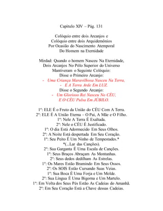 Capitulo XIV – Pág. 131
Colóquio entre dois Arcanjos e
Colóquio entre dois Arquidemônios
Por Ocasião do Nascimento Atemporal
Do Homem na Eternidade
Mirdad: Quando o homem Nasceu Na Eternidade,
Dois Arcanjos No Pólo Superior do Universo
Mantiveram o Seguinte Colóquio:
Disse o Primeiro Arcanjo:
- Uma Criança Maravilhosa Nasceu Na Terra,
- E A Terra Arde Em LUZ.
Disse o Segundo Arcanjo:
- Um Glorioso Rei Nasceu No CÉU,
E O CÉU Pulsa Em JÚBILO.
1º: ELE É o Fruto da União do CÉU Com A Terra.
2º: ELE É A União Eterna – O Pai, A Mãe e O Filho.
1º: Nele A Terra É Exaltada.
2º: Nele o CÉU É Justificado.
1º: O dia Está Adormecido Em Seus Olhos.
2º: A Noite Está despertada Em Seu Coração.
1º: Seu Peito É Um Ninho de Tempestades.*
*(...Lar das Canções).
2º: Sua Garganta É Uma Escala de Canções.
1º: Seus Braços Abraçam As Montanhas.
2º: Seus dedos dedilham As Estrelas.
1º: Os Mares Estão Bramindo Em Seus Ossos.
2º: Os SOIS Estão Cursando Suas Veias.
1º: Sua Boca É Uma Forja e Um Molde.
2º: Sua Língua É Uma Bigorna e Um Martelo.
1º: Em Volta dos Seus Pés Estão As Cadeias do Amanhã.
2º: Em Seu Coração Está a Chave dessas Cadeias.
 