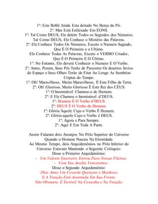 1º: Este BeBê Ainda Esta deitado No Berço do Pó.
2º: Mas Está Enfaixado Em ÉONS.
1º: Tal Como DEUS, Ele detém Todos os Segredos dos Números.
Tal Como DEUS, Ele Conhece o Mistério das Palavras.
2º: Ele Conhece Todos Os Números, Exceto o Numero Sagrado,
Que É O Primeiro e o Ultimo.
Ele Conhece Todas As Palavras, Exceto o VERBO Criador,
Que É O Primeiro E O Último.
1°: No Entanto, Ele deverá Conhecer o Numero E O Verbo.
2º: Antes, Porem, Seus Pés Terão de Percorrer Os desertos Ínvios
do Espaço e Seus Olhos Terão de Fitar Ao Longe As Sombrias
Criptas do Tempo.
1º: Oh! Maravilhoso, Muito Maravilhoso, É Este Filho da Terra.
2º: Oh! Glorioso, Muito Glorioso É Este Rei dos CÉUS.
1º: O Inominável Chamou-o de Homem.
2º: E Ele Chamou o Inominável d’DEUS.
1º: Homem É O Verbo d’DEUS.
2º: DEUS É O Verbo do Homem.
1º: Glória Àquele Cujo o Verbo É Homem.
2º: Glória aquele Cujo o Verbo é DEUS.
1º: Agora e Para Sempre.
2º: Aqui E Em Toda A Parte.
Assim Falaram dois Arcanjos No Pólo Superior do Universo
Quando o Homem Nasceu Na Eternidade.
Ao Mesmo Tempo, dois Arquidemônios no Pólo Inferior do
Universo Estavam Mantendo o Seguinte Colóquio:
Disse o Primeiro Arquidemônio:
- Um Valente Guerreiro Entrou Para Nossas Fileiras.
- Com Seu Auxilio Venceremos.
Disse o Segundo Arquidemônio:
-Dize Antes Um Covarde Queixoso e Manhoso.
E A Traição Está Assentada Em Sua Fronte.
Não Obstante, É Terrível Na Covardia e Na Traição.
 
