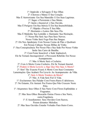 1º: Impávido e Selvagem É Seu Olhar.
2º: Choroso e Manso É Seu Coração.
Mas É Aterrorizante Em Sua Mansidão E Em Suas Lagrimas.
1º: Sagaz e Persistente é Sua Mente.
2º: Inerte e Insensível é Seu Ouvido,
Mas É Perigoso Em Sua Inércia E Em Sua Insensibilidade.
1º: Rápida e Precisa É Sua Mão.
2º: Hesitantes e Lentos São Seus Pés.
Mas É Medonha Sua Lentidão e Alarmante Sua Hesitação.
1º: Nosso Pão Será Aço Para Seus Nervos.
Nosso Vinho Será Fogo Para Seu Sangue.
2º: Ele Nos Apedrejara Com Nossas Cestas de Pães e Quebrará
Em Nossas Cabeças Nossas Bilhas de Vinho.
1º: Sua Concupiscência Por Nosso Pão e Sua Sede Por Nosso Vinho
Serão Seu Carro de Batalha.
2º: Com Fome Insaciável e Sede Implacável,
Ele Se Tornará Inconquistável e Provocará Rebelião Em Nosso
Acampamento.
1º: Mas A Morte Será o Cocheiro.
2º: Com A Morte Como Cocheiro, Ele Se Tornará Imortal.
1º: Poderá A Morte Levá-lo a Algo Que Não Seja A Morte?
2º: Sim! Tão Exausta Ficará A Morte Com Suas Constantes
Lamentações Que Acabará Por Leva-lo Ao Acampamento da VIda.
1º: Será A Morte Traidora da Morte?
2º: Não. A Vida Será Fiel À Vida.
1º: Excitaremos Seu Paladar Com Frutos Raros E deleitosos.
2º: No Entanto, Ele Ansiará Por Frutos Que Não Crescem Neste
Pólo.
1º: Atiçaremos Seus Olhos E Seu Nariz Com Flores Esplêndidas e
Fragrantes.
2º: Mas Seus Olhos Buscarão Outras Flores e Seu Nariz,
outra Fragrância.
1º: E Assediaremos Seus Ouvidos Com Suaves,
Porem distantes Melodias.
2º: Mas Seus Ouvidos Estarão Voltados Para Outro Corro.
 