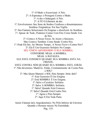 1º: O Medo o Escravizará A Nós.
2º: A Esperança o Protegerá Contra o Medo.
1º: A dor o Subjugará A Nós.
2º: A FÉ O Libertará da dor.
1º: Envolveremos Seu Sono de Sonhos Confusos e disseminaremos
Sombras Enigmáticas Em Sua Vigília.
2º: Sua Fantasia Solucionará Os Enigmas e dissolverá As Sombras.
1º: Apesar de Tudo, Podemos Contar Com Eles Como Sendo Um
de Nós.
2º: Conta-o A Nosso Favor, Se Assim o Quiseres;
Mas Conta-o Também Como Sendo Contra Nós.
1º: Pode Ele Ser, Ao Mesmo Tempo, A Nosso Favor e Contra Nós?
2º: Ele É Um Guerreiro Solitário No Campo.
SEU ÚNICO AdVERSÁRIO É SUA SOMBRA.
CONFORME MUdA A SOMBRA,
MUdA A BATALHA.
ELE ESTÁ CONOSCO QUANdO SUA SOMBRA ESTÁ NA
FRENTE.
ESTÁ CONTRA NÓS QUANdO SUA SOMBRA ESTÁ ATRÁS.
1º: Não deveremos Mantê-lo, Então, Constantemente de Costas Para
o SOL?
2º: Mas Quem Manterá o SOL Para Sempre Atrás dele?
1º: Este Guerreiro É Um Enigma.
2º: Está SOMBRA É Um Enigma.
1º: Salve o Cavaleiro Solitário.
2º: Salve A SOMBRA Solitária.
1º: Salve! Quando Está Conosco.
2º: Salve! Quando Está Contra Nós.
1º: Agora e Para Sempre.
2º: Aqui E Em Toda Parte.
Assim Falaram dois Arquidemônios No Pólo Inferior do Universo
Quando o Homem nasceu Na Eternidade.
Pág. 135.
 