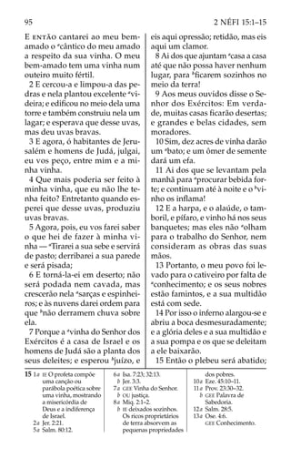 95 2 NÉFI 15:1–15
E então cantarei ao meu bem-
amado o a
cântico do meu amado
a respeito da sua vinha. O meu
bem-amado tem uma vinha num
outeiro muito fértil.
2 E cercou-a e limpou-a das pe-
dras e nela plantou excelente a
vi-
deira; e edificou no meio dela uma
torre e também construiu nela um
lagar; e esperava que desse uvas,
mas deu uvas bravas.
3 E agora, ó habitantes de Jeru-
salém e homens de Judá, julgai,
eu vos peço, entre mim e a mi-
nha vinha.
4 Que mais poderia ser feito à
minha vinha, que eu não lhe te-
nha feito? Entretanto quando es-
perei que desse uvas, produziu
uvas bravas.
5 Agora, pois, eu vos farei saber
o que hei de fazer à minha vi-
nha — a
Tirarei a sua sebe e servirá
de pasto; derribarei a sua parede
e será pisada;
6 E torná-la-ei em deserto; não
será podada nem cavada, mas
crescerão nela a
sarças e espinhei-
ros; e às nuvens darei ordem para
que b
não derramem chuva sobre
ela.
7 Porque a a
vinha do Senhor dos
Exércitos é a casa de Israel e os
homens de Judá são a planta dos
seus deleites; e esperou b
juízo, e
eis aqui opressão; retidão, mas eis
aqui um clamor.
8 Ai dos que ajuntam a
casa a casa
até que não possa haver nenhum
lugar, para b
ficarem sozinhos no
meio da terra!
9 Aos meus ouvidos disse o Se-
nhor dos Exércitos: Em verda-
de, muitas casas ficarão desertas;
e grandes e belas cidades, sem
moradores.
10 Sim, dez acres de vinha darão
um a
bato; e um ômer de semente
dará um efa.
11 Ai dos que se levantam pela
manhã para a
procurar bebida for-
te; e continuam até à noite e o b
vi-
nho os inflama!
12 E a harpa, e o alaúde, o tam-
boril, e pífaro, e vinho há nos seus
banquetes; mas eles não a
olham
para o trabalho do Senhor, nem
consideram as obras das suas
mãos.
13 Portanto, o meu povo foi le-
vado para o cativeiro por falta de
a
conhecimento; e os seus nobres
estão famintos, e a sua multidão
está com sede.
14 Por isso o inferno alargou-se e
abriu a boca desmesuradamente;
e a glória deles e a sua multidão e
a sua pompa e os que se deleitam
a ele baixarão.
15 Então o plebeu será abatido;
15 1a IE O profeta compõe
uma canção ou
parábola poética sobre
uma vinha, mostrando
a misericórdia de
Deus e a indiferença
de Israel.
2a Jer. 2:21.
5a Salm. 80:12.
6a Isa. 7:23; 32:13.
		b Jer. 3:3.
7a GEE Vinha do Senhor.
		b OU justiça.
8a Miq. 2:1–2.
		b IE deixados sozinhos.
Os ricos proprietários
de terra absorvem as
pequenas propriedades
dos pobres.
10a Eze. 45:10–11.
11a Prov. 23:30–32.
		b GEE Palavra de
Sabedoria.
12a Salm. 28:5.
13a Ose. 4:6.
GEE Conhecimento.
 