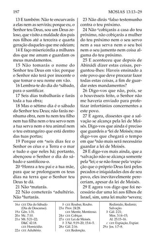 197 MOSIAS 13:13–29
13 E também: Não te encurvarás
a elas nem as servirás; porque eu, o
Senhor teu Deus, sou um Deus ze-
loso, que visito a maldade dos pais
nos filhos até a terceira e quarta
geração daqueles que me odeiam;
14 E faço misericórdia a milhares
dos que me amam e guardam os
meus mandamentos.
15 Não tomarás o nome do
Senhor teu Deus em vão; porque
o Senhor não terá por inocente o
que tomar o seu nome em vão.
16 Lembra-te do dia do a
sábado,
para o santificar.
17 Seis dias trabalharás e farás
toda a tua obra;
18 Mas o sétimo dia é o sábado
do Senhor teu Deus; não farás ne-
nhuma obra, nem tu nem teu filho
nem tua filha nem o teu servo nem
a tua serva nem o teu animal nem
o teu estrangeiro que está dentro
das tuas portas;
19 Porque em a
seis dias fez o
Senhor os céus e a Terra e o mar
e tudo o que neles há; portanto,
abençoou o Senhor o dia do sá-
bado e santificou-o.
20 a
Honra a teu pai e a tua mãe,
para que se prolonguem os teus
dias na terra que o Senhor teu
Deus te dá.
21 Não a
matarás.
22 Não cometerás a
adultério.
Não b
furtarás.
23 Não dirás a
falso testemunho
contra o teu próximo.
24 Não a
cobiçarás a casa do teu
próximo, não cobiçarás a mulher
do teu próximo nem o seu servo
nem a sua serva nem o seu boi
nem o seu jumento nem coisa al-
guma do teu próximo.
25 E aconteceu que depois de
Abinádi dizer estas coisas, per-
guntou-lhes: Haveis ensinado a
este povo que deve procurar fazer
todas estas coisas, a fim de guar-
dar estes mandamentos?
26 Digo-vos que não, pois, se
o houvésseis feito, o Senhor não
me haveria enviado para profe-
tizar infortúnios concernentes a
este povo.
27 E agora, dissestes que a sal-
vação se alcança pela lei de Moi-
sés. Digo-vos que ainda é preciso
que guardeis a a
lei de Moisés; mas
digo-vos que chegará o tempo
em que b
não mais será necessário
guardar a lei de Moisés.
28 E digo-vos mais ainda, que a
a
salvação não se alcança somente
pela b
lei; e se não fosse pela c
expia-
ção que o próprio Deus fará pelos
pecados e iniquidades dos de seu
povo, eles inevitavelmente pere-
ceriam, apesar da lei de Moisés.
29 E agora vos digo que foi ne-
cessário dar uma lei aos filhos de
Israel, sim, uma lei muito a
severa;
16a GEE Dia do Sábado
(Dia de Descanso).
19a Gên. 1:31.
20a Mc. 7:10.
21a Mt. 5:21–22;
D&C 42:18.
GEE Homicídio.
22a GEE Adultério.
		b GEE Roubar, Roubo.
23a Prov. 24:28.
GEE Mentir, Mentiroso.
24a GEE Cobiçar.
27a GEE Lei de Moisés.
		b 3 Né. 9:19–20; 15:4–5.
28a Gál. 2:16.
GEE Redenção,
Redimido, Redimir;
Salvação.
		b Gál. 2:21;
Mos. 3:14–15;
Al. 25:15–16.
		c GEE Expiação, Expiar.
29a Jos. 1:7–8.
 