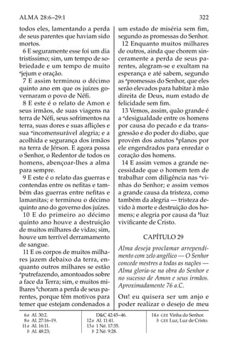 322
ALMA 28:6–29:1
todos eles, lamentando a perda
de seus parentes que haviam sido
mortos.
6 E seguramente esse foi um dia
tristíssimo; sim, um tempo de so-
briedade e um tempo de muito
a
jejum e oração.
7 E assim terminou o décimo
quinto ano em que os juízes go-
vernaram o povo de Néfi.
8 E este é o relato de Amon e
seus irmãos, de suas viagens na
terra de Néfi, seus sofrimentos na
terra, suas dores e suas aflições e
sua a
incomensurável alegria; e a
acolhida e segurança dos irmãos
na terra de Jérson. E agora possa
o Senhor, o Redentor de todos os
homens, abençoar-lhes a alma
para sempre.
9 E este é o relato das guerras e
contendas entre os nefitas e tam-
bém das guerras entre nefitas e
lamanitas; e terminou o décimo
quinto ano do governo dos juízes.
10 E do primeiro ao décimo
quinto ano houve a destruição
de muitos milhares de vidas; sim,
houve um terrível derramamento
de sangue.
11 E os corpos de muitos milha-
res jazem debaixo da terra, en-
quanto outros milhares se estão
a
putrefazendo, amontoados sobre
a face da Terra; sim, e muitos mi-
lhares b
choram a perda de seus pa-
rentes, porque têm motivos para
temer que estejam condenados a
um estado de miséria sem fim,
segundo as promessas do Senhor.
12 Enquanto muitos milhares
de outros, ainda que chorem sin-
ceramente a perda de seus pa-
rentes, alegram-se e exultam na
esperança e até sabem, segundo
as a
promessas do Senhor, que eles
serão elevados para habitar à mão
direita de Deus, num estado de
felicidade sem fim.
13 Vemos, assim, quão grande é
a a
desigualdade entre os homens
por causa do pecado e da trans-
gressão e do poder do diabo, que
provém dos astutos b
planos por
ele engendrados para enredar o
coração dos homens.
14 E assim vemos a grande ne-
cessidade que o homem tem de
trabalhar com diligência nas a
vi-
nhas do Senhor; e assim vemos
a grande causa da tristeza, como
também da alegria — tristeza de-
vido à morte e destruição dos ho-
mens; e alegria por causa da b
luz
vivificante de Cristo.
CAPÍTULO 29
Alma deseja proclamar arrependi-
mento com zelo angélico — O Senhor
concede mestres a todas as nações —
Alma gloria-se na obra do Senhor e
no sucesso de Amon e seus irmãos.
Aproximadamente 76 a.C.
Oh! eu quisera ser um anjo e
poder realizar o desejo de meu
6a Al. 30:2.
8a Al. 27:16–19.
11a Al. 16:11.
		b Al. 48:23;
D&C 42:45–46.
12a Al. 11:41.
13a 1 Né. 17:35.
		b 2 Né. 9:28.
14a GEE Vinha do Senhor.
		b GEE Luz, Luz de Cristo.
 