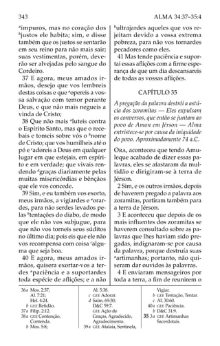 343 ALMA 34:37–35:4
a
impuros, mas no coração dos
b
justos ele habita; sim, e disse
também que os justos se sentarão
em seu reino para não mais sair;
suas vestimentas, porém, deve-
rão ser alvejadas pelo sangue do
Cordeiro.
37 E agora, meus amados ir-
mãos, desejo que vos lembreis
destas coisas e que a
opereis a vos-
sa salvação com temor perante
Deus, e que não mais negueis a
vinda de Cristo;
38 Que não mais a
luteis contra
o Espírito Santo, mas que o rece-
bais e tomeis sobre vós o b
nome
de Cristo; que vos humilheis até o
pó e c
adoreis a Deus em qualquer
lugar em que estejais, em espíri-
to e em verdade; que vivais ren-
dendo d
graças diariamente pelas
muitas misericórdias e bênçãos
que ele vos concede.
39 Sim, e eu também vos exorto,
meus irmãos, a vigiardes e a
orar-
des, para não serdes levados pe-
las b
tentações do diabo, de modo
que ele não vos subjugue, para
que não vos torneis seus súditos
no último dia; pois eis que ele não
vos recompensa com coisa c
algu-
ma que seja boa.
40 E agora, meus amados ir-
mãos, quisera exortar-vos a ter-
des a
paciência e a suportardes
toda espécie de aflições; e a não
b
ultrajardes aqueles que vos re-
jeitam devido a vossa extrema
pobreza, para não vos tornardes
pecadores como eles.
41 Mas tende paciência e supor-
tai essas aflições com a firme espe-
rança de que um dia descansareis
de todas as vossas aflições.
CAPÍTULO 35
A pregação da palavra destrói a astú-
cia dos zoramitas — Eles expulsam
os conversos, que então se juntam ao
povo de Amon em Jérson — Alma
entristece-se por causa da iniquidade
do povo. Aproximadamente 74 a.C.
Ora, aconteceu que tendo Amu-
leque acabado de dizer essas pa-
lavras, eles se afastaram da mul-
tidão e dirigiram-se à terra de
Jérson.
2 Sim, e os outros irmãos, depois
de haverem pregado a palavra aos
zoramitas, partiram também para
a terra de Jérson.
3 E aconteceu que depois de os
mais influentes dos zoramitas se
haverem consultado sobre as pa-
lavras que lhes haviam sido pre-
gadas, indignaram-se por causa
da palavra, porque destruía suas
a
artimanhas; portanto, não qui-
seram dar ouvidos às palavras.
4 E enviaram mensageiros por
toda a terra, a fim de reunirem o
36a Mos. 2:37;
Al. 7:21;
Hel. 4:24.
		b GEE Retidão.
37a Filip. 2:12.
38a GEE Contenção,
Contenda.
		b Mos. 5:8;
Al. 5:38.
		c GEE Adorar.
		d Salm. 69:30;
D&C 59:7.
GEE Ação de
Graças, Agradecido,
Agradecimento.
39a GEE Atalaia, Sentinela,
			 Vigiar.
		b GEE Tentação, Tentar.
		c Al. 30:60.
40a GEE Paciência.
		b D&C 31:9.
35 3a GEE Artimanhas
Sacerdotais.
 