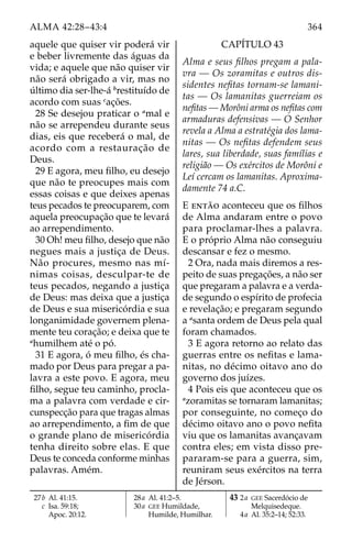 364
ALMA 42:28–43:4
aquele que quiser vir poderá vir
e beber livremente das águas da
vida; e aquele que não quiser vir
não será obrigado a vir, mas no
último dia ser-lhe-á b
restituído de
acordo com suas c
ações.
28 Se desejou praticar o a
mal e
não se arrependeu durante seus
dias, eis que receberá o mal, de
acordo com a restauração de
Deus.
29 E agora, meu filho, eu desejo
que não te preocupes mais com
essas coisas e que deixes apenas
teus pecados te preocuparem, com
aquela preocupação que te levará
ao arrependimento.
30 Oh! meu filho, desejo que não
negues mais a justiça de Deus.
Não procures, mesmo nas mí-
nimas coisas, desculpar-te de
teus pecados, negando a justiça
de Deus: mas deixa que a justiça
de Deus e sua misericórdia e sua
longanimidade governem plena-
mente teu coração; e deixa que te
a
humilhem até o pó.
31 E agora, ó meu filho, és cha-
mado por Deus para pregar a pa-
lavra a este povo. E agora, meu
filho, segue teu caminho, procla-
ma a palavra com verdade e cir-
cunspecção para que tragas almas
ao arrependimento, a fim de que
o grande plano de misericórdia
tenha direito sobre elas. E que
Deus te conceda conforme minhas
palavras. Amém.
CAPÍTULO 43
Alma e seus filhos pregam a pala-
vra — Os zoramitas e outros dis-
sidentes nefitas tornam-se lamani-
tas — Os lamanitas guerreiam os
nefitas — Morôni arma os nefitas com
armaduras defensivas — O Senhor
revela a Alma a estratégia dos lama-
nitas — Os nefitas defendem seus
lares, sua liberdade, suas famílias e
religião — Os exércitos de Morôni e
Leí cercam os lamanitas. Aproxima-
damente 74 a.C.
E então aconteceu que os filhos
de Alma andaram entre o povo
para proclamar-lhes a palavra.
E o próprio Alma não conseguiu
descansar e fez o mesmo.
2 Ora, nada mais diremos a res-
peito de suas pregações, a não ser
que pregaram a palavra e a verda-
de segundo o espírito de profecia
e revelação; e pregaram segundo
a a
santa ordem de Deus pela qual
foram chamados.
3 E agora retorno ao relato das
guerras entre os nefitas e lama-
nitas, no décimo oitavo ano do
governo dos juízes.
4 Pois eis que aconteceu que os
a
zoramitas se tornaram lamanitas;
por conseguinte, no começo do
décimo oitavo ano o povo nefita
viu que os lamanitas avançavam
contra eles; em vista disso pre-
pararam-se para a guerra, sim,
reuniram seus exércitos na terra
de Jérson.
27b Al. 41:15.
		c Isa. 59:18;
Apoc. 20:12.
28a Al. 41:2–5.
30a GEE Humildade,
Humilde, Humilhar.
43 2a GEE Sacerdócio de
Melquisedeque.
4a Al. 35:2–14; 52:33.
 